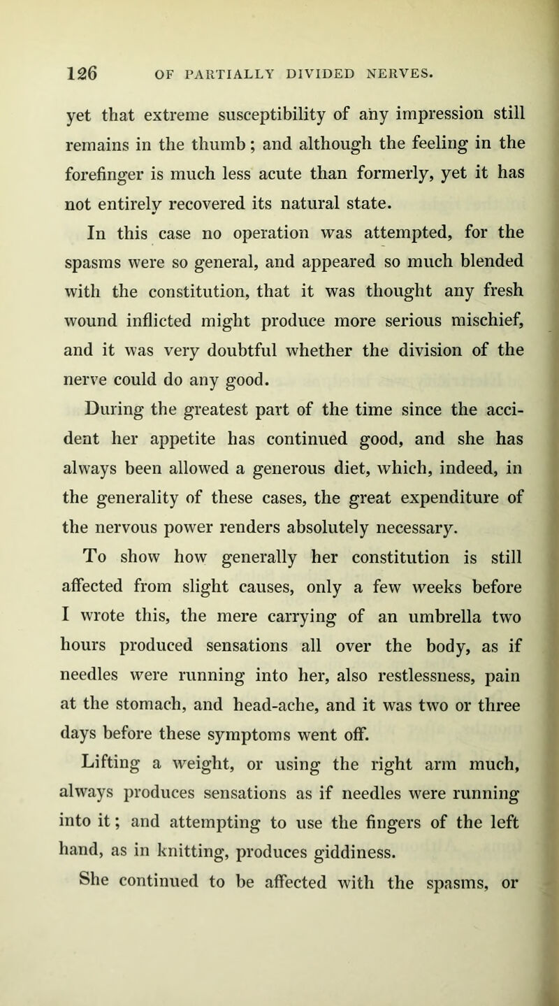 yet that extreme susceptibility of any impression still remains in the thumb; and although the feeling in the forefinger is much less acute than formerly, yet it has not entirely recovered its natural state. In this case no operation was attempted, for the spasms were so general, and appeared so much blended with the constitution, that it was thought any fresh wound inflicted might produce more serious mischief, and it was very doubtful whether the division of the nerve could do any good. During the greatest part of the time since the acci- dent her appetite has continued good, and she has always been allowed a generous diet, which, indeed, in the generality of these cases, the great expenditure of the nervous power renders absolutely necessary. To show how generally her constitution is still affected from slight causes, only a few weeks before I wrote this, the mere carrying of an umbrella two hours produced sensations all over the body, as if needles were running into her, also restlessness, pain at the stomach, and head-ache, and it was two or three days before these symptoms went off. Lifting a weight, or using the right arm much, always produces sensations as if needles were running into it; and attempting to use the fingers of the left hand, as in knitting, produces giddiness. She continued to be affected with the spasms, or