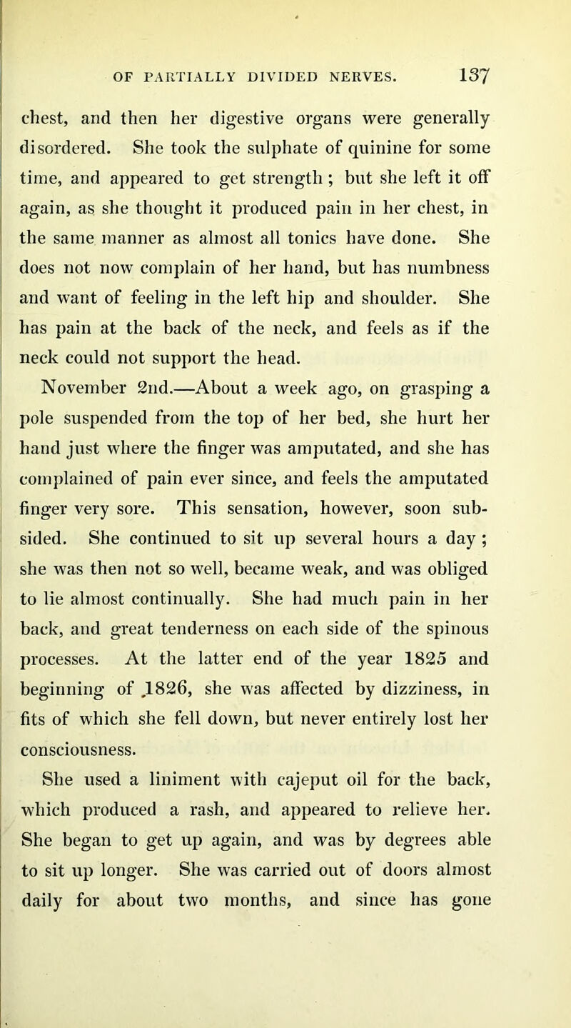 chest, and then her digestive organs were generally disordered. She took the sulphate of quinine for some time, and appeared to get strength ; but she left it off again, as she thought it produced pain in her chest, in the same manner as almost all tonics have done. She does not now complain of her hand, but has numbness and want of feeling in the left hip and shoulder. She has pain at the back of the neck, and feels as if the neck could not support the head. November 2nd.—About a week ago, on grasping a pole suspended from the top of her bed, she hurt her hand just where the finger was amputated, and she has complained of pain ever since, and feels the amputated finger very sore. This sensation, however, soon sub- sided. She continued to sit up several hours a day ; she was then not so well, became weak, and was obliged to lie almost continually. She had much pain in her back, and great tenderness on each side of the spinous processes. At the latter end of the year 1825 and beginning of ,1826, she was affected by dizziness, in fits of which she fell down, but never entirely lost her consciousness. She used a liniment with cajeput oil for the back, which produced a rash, and appeared to relieve her. She began to get up again, and was by degrees able to sit up longer. She was carried out of doors almost daily for about two months, and since has gone