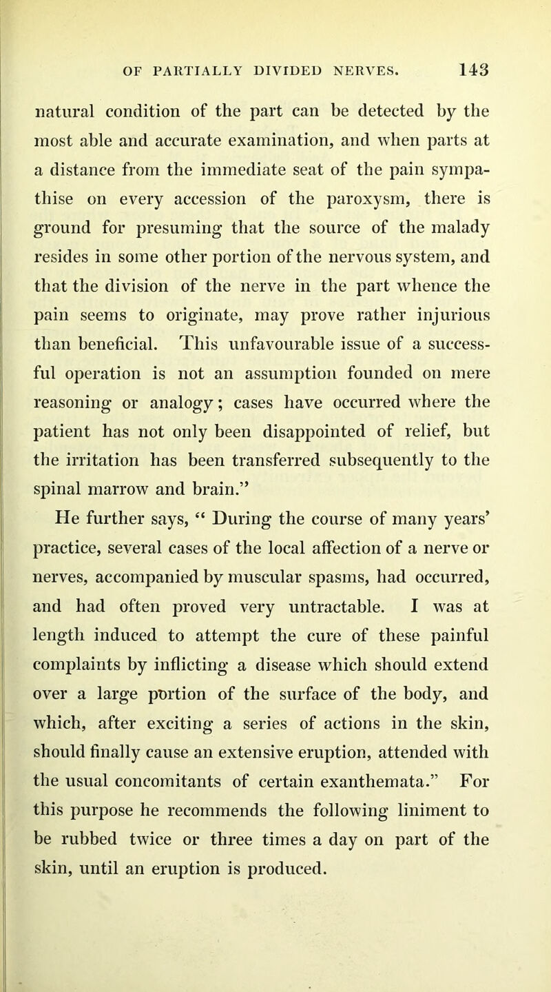 natural condition of the part can be detected by the most able and accurate examination, and when parts at a distance from the immediate seat of the pain sympa- thise on every accession of the paroxysm, there is ground for presuming that the source of the malady resides in some other portion of the nervous system, and that the division of the nerve in the part whence the pain seems to originate, may prove rather injurious than beneficial. This unfavourable issue of a success- ful operation is not an assumption founded on mere reasoning or analogy; cases have occurred where the patient has not only been disappointed of relief, but the irritation has been transferred subsequently to the spinal marrow and brain.” He further says, “ During the course of many years’ practice, several cases of the local affection of a nerve or nerves, accompanied by muscular spasms, had occurred, and had often proved very untractable. I was at length induced to attempt the cure of these painful complaints by inflicting a disease which should extend over a large portion of the surface of the body, and which, after exciting a series of actions in the skin, should finally cause an extensive eruption, attended with the usual concomitants of certain exanthemata.” For this purpose he recommends the following liniment to be rubbed twice or three times a day on part of the skin, until an eruption is produced.