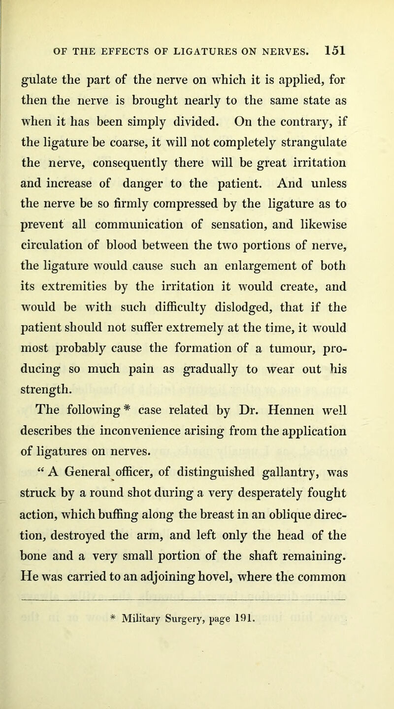 gulate the part of the nerve on which it is applied, for then the nerve is brought nearly to the same state as when it has been simply divided. On the contrary, if the ligature be coarse, it will not completely strangulate the nerve, consequently there will be great irritation and increase of danger to the patient. And unless the nerve be so firmly compressed by the ligature as to prevent all communication of sensation, and likewise circulation of blood between the two portions of nerve, the ligature would cause such an enlargement of both its extremities by the irritation it would create, and would be with such difficulty dislodged, that if the patient should not suffer extremely at the time, it would most probably cause the formation of a tumour, pro- ducing so much pain as gradually to wear out his strength. The following* case related by Dr. Hennen well describes the inconvenience arising from the application of ligatures on nerves. “ A General officer, of distinguished gallantry, was struck by a round shot during a very desperately fought action, which buffing along the breast in an oblique direc- tion, destroyed the arm, and left only the head of the bone and a very small portion of the shaft remaining. He was carried to an adjoining hovel, where the common * Military Surgery, page 191.