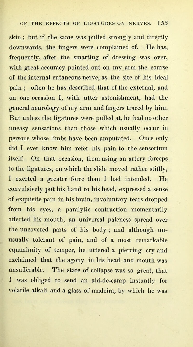 skin; but if the same was pulled strongly and directly downwards, the fingers were complained of. He has, frequently, after the smarting of dressing was over, with great accuracy pointed out on my arm the course of the internal cutaneous nerve, as the site of his ideal pain ; often he has described that of the external, and on one occasion I, with utter astonishment, had the general neurology of my arm and fingers traced by him. But unless the ligatures were pulled at, he had no other uneasy sensations than those which usually occur in persons whose limbs have been amputated. Once only did I ever know him refer his pain to the sensorium itself. On that occasion, from using an artery forceps to the ligatures, on which the slide moved rather stiffly, I exerted a greater force than I had intended. He convulsively put his hand to his head, expressed a sense of exquisite pain in his brain, involuntary tears dropped from his eyes, a paralytic contraction momentarily affected his mouth, an universal paleness spread over the uncovered parts of his body ; and although un- usually tolerant of pain, and of a most remarkable equanimity of temper, he uttered a piercing cry and exclaimed that the agony in his head and mouth was unsufferable. The state of collapse was so great, that I was obliged to send an aid-de-camp instantly for volatile alkali and a glass of madeira, by which he was