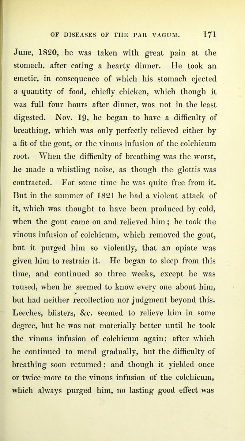 June, 1820, he was taken with great pain at the stomach, after eating a hearty dinner. He took an emetic, in consequence of which his stomach ejected a quantity of food, chiefly chicken, which though it was full four hours after dinner, was not in the least digested. Nov. 19, he began to have a difficulty of breathing, which was only perfectly relieved either by a fit of the gout, or the vinous infusion of the colchicum root. When the difficulty of breathing was the worst, he made a whistling noise, as though the glottis was contracted. For some time he was quite free from it. But in the summer of 1821 he had a violent attack of it, which was thought to have been produced by cold, when the gout came on and relieved him; he took the vinous infusion of colchicum, which removed the goat, but it purged him so violently, that an opiate was given him to restrain it. He began to sleep from this time, and continued so three weeks, except he was roused, when he seemed to know every one about him, but had neither recollection nor judgment beyond this. Leeches, blisters, &c. seemed to relieve him in some degree, but he was not materially better until he took the vinous infusion of colchicum again; after which he continued to mend gradually, but the difficulty of breathing soon returned ; and though it yielded once or twice more to the vinous infusion of the colchicum, which always purged him, no lasting good effect was