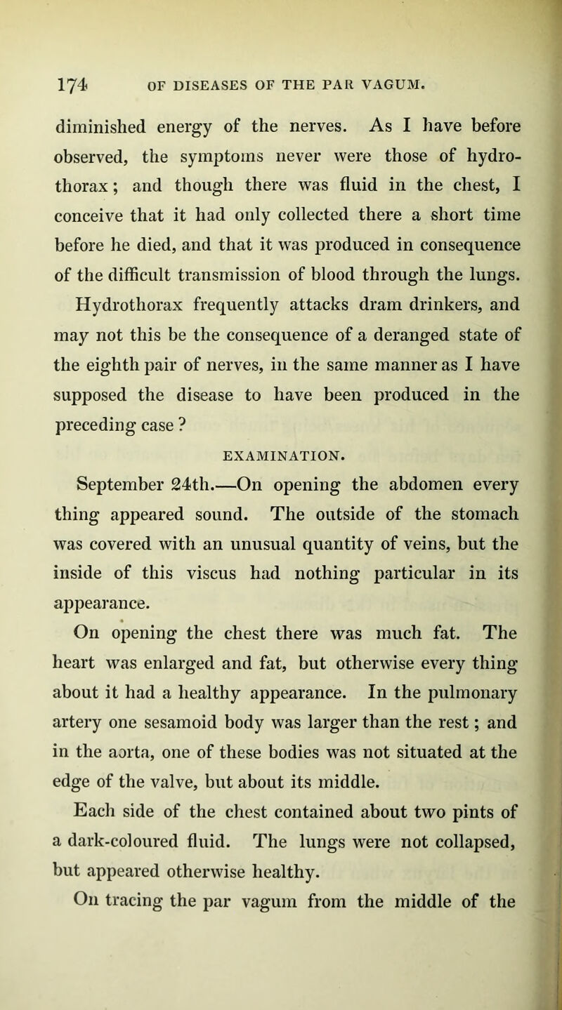 diminished energy of the nerves. As I have before observed, the symptoms never were those of hydro- thorax ; and though there was fluid in the chest, I conceive that it had only collected there a short time before he died, and that it was produced in consequence of the difficult transmission of blood through the lungs. Hydrothorax frequently attacks dram drinkers, and may not this be the consequence of a deranged state of the eighth pair of nerves, in the same manner as I have supposed the disease to have been produced in the preceding case ? EXAMINATION. September 24th On opening the abdomen every thing appeared sound. The outside of the stomach was covered with an unusual quantity of veins, but the inside of this viscus had nothing particular in its appearance. On opening the chest there was much fat. The heart was enlarged and fat, but otherwise every thing about it had a healthy appearance. In the pulmonary artery one sesamoid body was larger than the rest; and in the aorta, one of these bodies was not situated at the edge of the valve, but about its middle. Each side of the chest contained about two pints of a dark-coloured fluid. The lungs were not collapsed, but appeared otherwise healthy. On tracing the par vagum from the middle of the