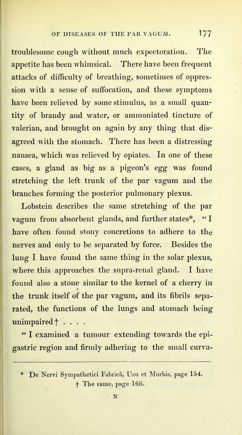 troublesome cough without much expectoration. The appetite has been whimsical. There have been frequent attacks of difficulty of breathing, sometimes of oppres- sion with a sense of suffocation, and these symptoms have been relieved by some stimulus, as a small quan- tity of brandy and water, or ammoniated tincture of valerian, and brought on again by any thing that dis- agreed with the stomach. There has been a distressing nausea, which was relieved by opiates. In one of these cases, a gland as big as a pigeon’s egg was found stretching the left trunk of the par vagum and the branches forming the posterior pulmonary plexus. Lobstein describes the same stretching of the par vagum from absorbent glands, and further states*, “ I have often found stony concretions to adhere to the nerves and only to be separated by force. Besides the lung I have found the same thing in the solar plexus, where this approaches the supra-renal gland. I have found also a stone similar to the kernel of a cherry in the trunk itself of the par vagum, and its fibrils sepa- rated, the functions of the lungs and stomach being unimpaired f .... “ I examined a tumour extending towards the epi- gastric region and firmly adhering to the small curva- * De Nervi Sympathetic! Fabrica, Usu et Morbis, page 154. f The same, page 166. N