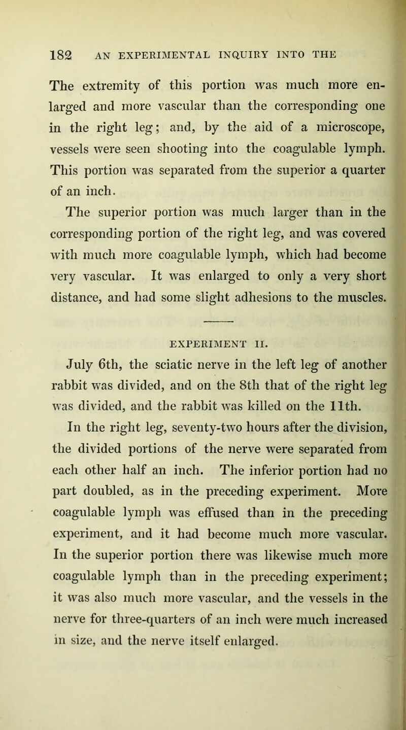 The extremity of this portion was much more en- larged and more vascular than the corresponding one in the right leg; and, by the aid of a microscope, vessels were seen shooting into the coagulable lymph. This portion was separated from the superior a quarter of an inch. The superior portion was much larger than in the corresponding portion of the right leg, and was covered with much more coagulable lymph, which had become very vascular. It was enlarged to only a very short distance, and had some slight adhesions to the muscles. EXPERIMENT II. July 6th, the sciatic nerve in the left leg of another rabbit was divided, and on the 8th that of the right leg was divided, and the rabbit was killed on the 11th. In the right leg, seventy-two hours after the division, the divided portions of the nerve were separated from each other half an inch. The inferior portion had no part doubled, as in the preceding experiment. More coagulable lymph was effused than in the preceding experiment, and it had become much more vascular. In the superior portion there was likewise much more coagulable lymph than in the preceding experiment; it was also much more vascular, and the vessels in the nerve for three-quarters of an inch were much increased m size, and the nerve itself enlarged.