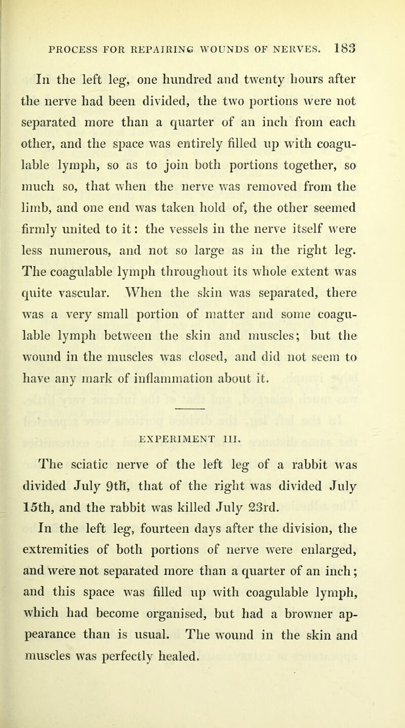 In the left leg, one hundred and twenty hours after the nerve had been divided, the two portions were not separated more than a quarter of an inch from each other, and the space was entirely filled up with coagu- lable lymph, so as to join both portions together, so much so, that when the nerve was removed from the limb, and one end was taken hold of, the other seemed firmly united to it: the vessels in the nerve itself were less numerous, and not so large as in the right leg. The coagulable lymph throughout its whole extent was quite vascular. When the skin was separated, there was a very small portion of matter and some coagu- lable lymph between the skin and muscles; but the wound in the muscles was closed, and did not seem to have any mark of inflammation about it. EXPERIMENT III. The sciatic nerve of the left leg of a rabbit was divided July 9th, that of the right was divided July 15th, and the rabbit was killed July 23rd. In the left leg, fourteen days after the division, the extremities of both portions of nerve were enlarged, and were not separated more than a quarter of an inch; and this space was filled up with coagulable lymph, which had become organised, but had a browner ap- pearance than is usual. The wound in the skin and muscles was perfectly healed.