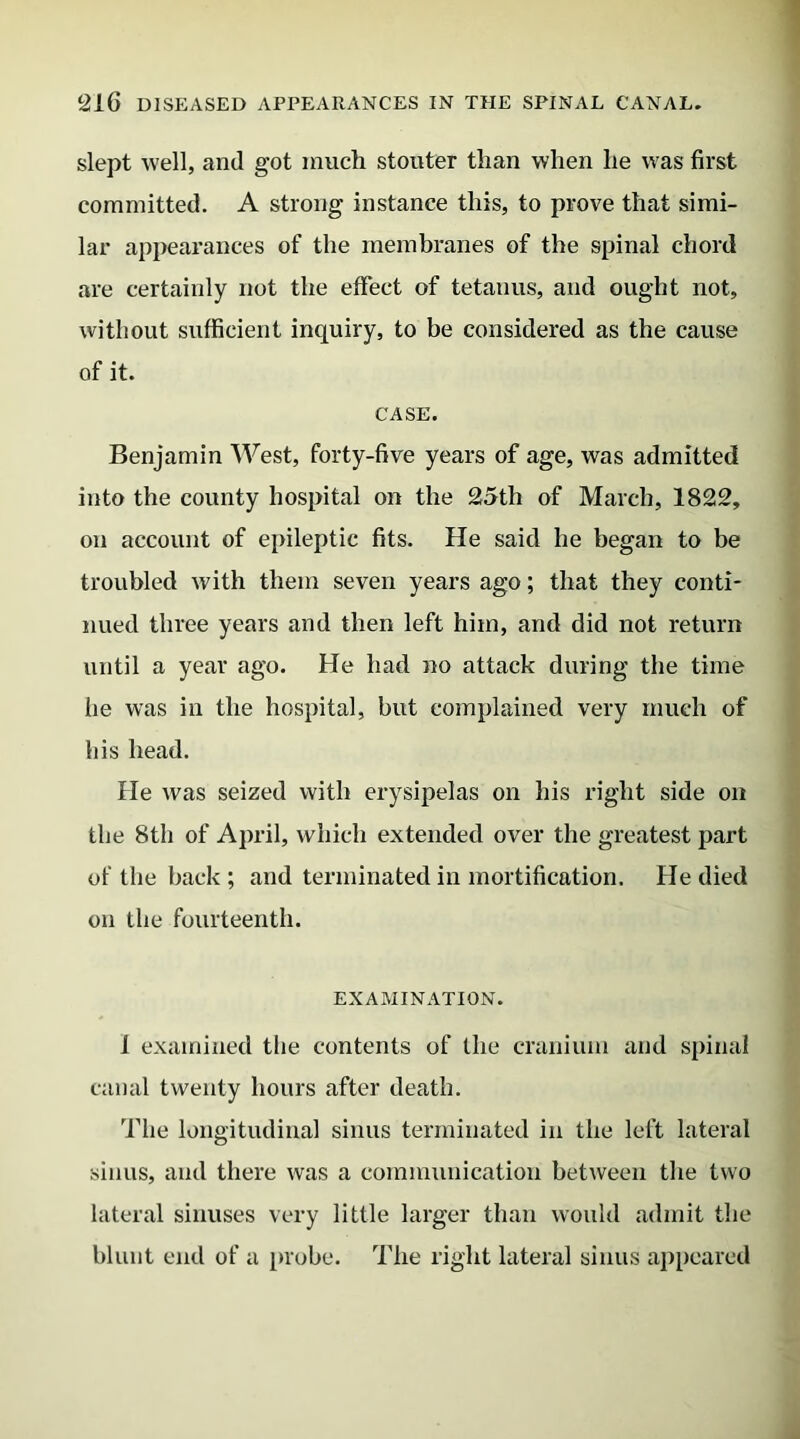 slept well, and got much stouter than when he was first committed. A strong instance this, to prove that simi- lar appearances of the membranes of the spinal chord are certainly not the effect of tetanus, and ought not, without sufficient inquiry, to be considered as the cause of it. CASE. Benjamin West, forty-five years of age, was admitted into the county hospital on the 25th of March, 1822, on account of epileptic fits. He said he began to be troubled with them seven years ago; that they conti- nued three years and then left him, and did not return until a year ago. He had no attack during the time he was in the hospital, but complained very much of his head. He was seized with erysipelas on his right side on the 8th of April, which extended over the greatest part of the back ; and terminated in mortification. He died on the fourteenth. EXAMINATION. 1 examined the contents of the cranium and spinal canal twenty hours after death. The longitudinal sinus terminated in the left lateral sinus, and there was a communication between the two lateral sinuses very little larger than would admit the blunt end of a probe. The right lateral sinus appeared