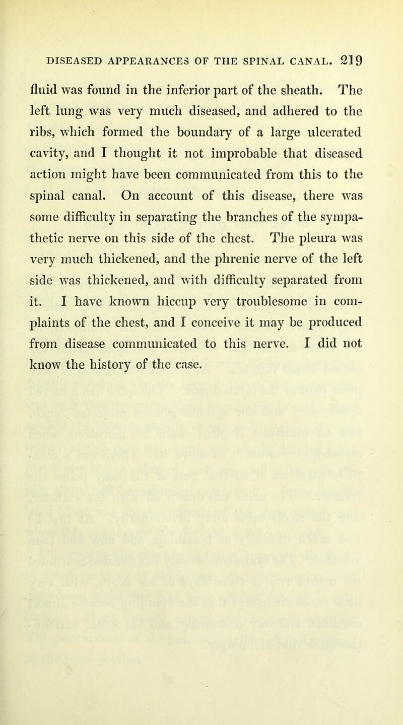 fluid was found in the inferior part of the sheath. The left lung was very much diseased, and adhered to the ribs, which formed the boundary of a large ulcerated cavity, and I thought it not improbable that diseased action might have been communicated from this to the spinal canal. On account of this disease, there was some difficulty in separating the branches of the sympa- thetic nerve on this side of the chest. The pleura was very much thickened, and the phrenic nerve of the left side was thickened, and with difficulty separated from it. I have known hiccup very troublesome in com- plaints of the chest, and I conceive it may be produced from disease communicated to this nerve. I did not know the history of the case.