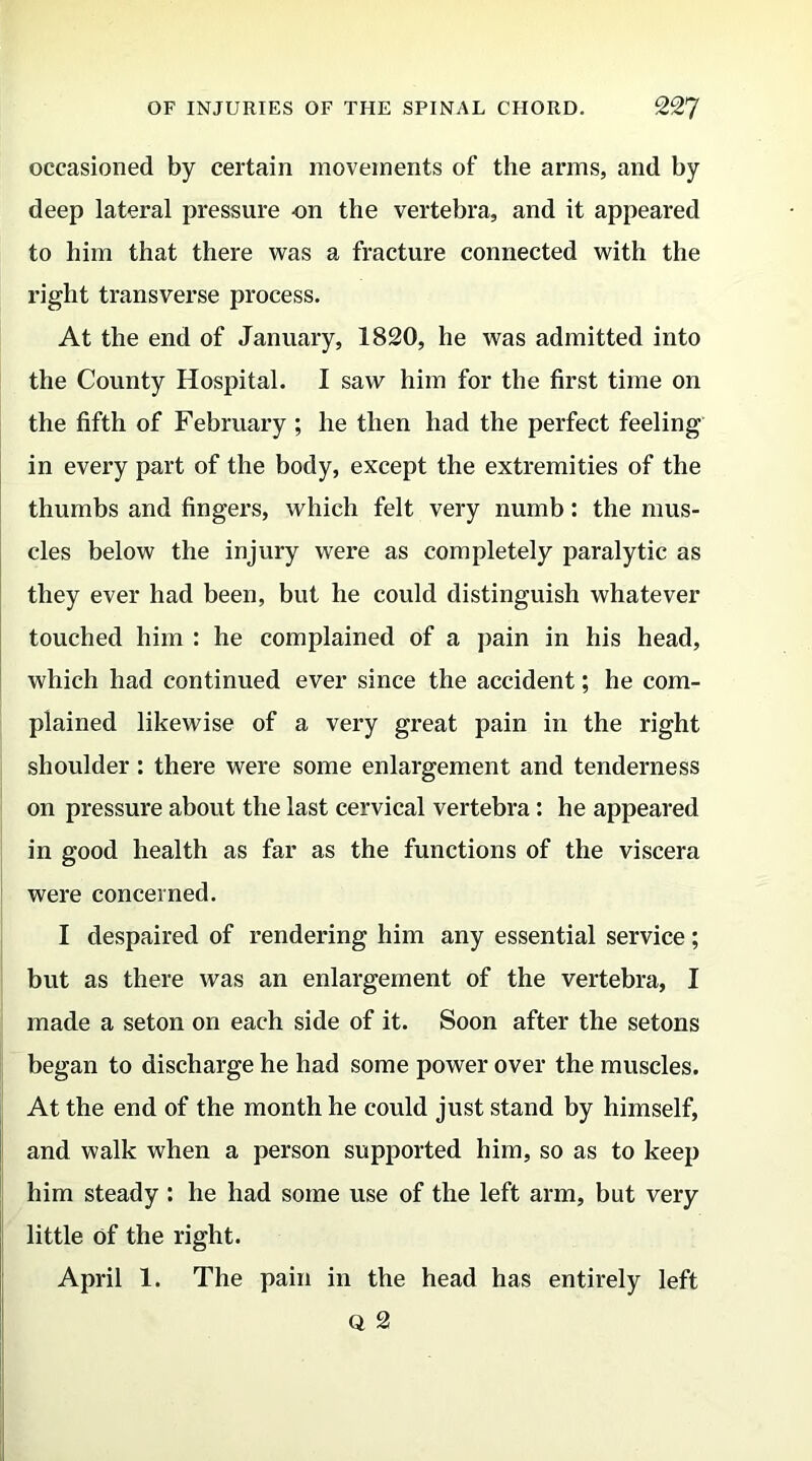 occasioned by certain movements of the arms, and by deep lateral pressure on the vertebra, and it appeared to him that there was a fracture connected with the right transverse process. At the end of January, 1820, he was admitted into the County Hospital. I saw him for the first time on the fifth of February ; he then had the perfect feeling in every part of the body, except the extremities of the thumbs and fingers, which felt very numb: the mus- cles below the injury were as completely paralytic as they ever had been, but he could distinguish whatever touched him : he complained of a pain in his head, which had continued ever since the accident; he com- plained likewise of a very great pain in the right shoulder: there were some enlargement and tenderness on pressure about the last cervical vertebra: he appeared in good health as far as the functions of the viscera were concerned. I despaired of rendering him any essential service; but as there was an enlargement of the vertebra, I made a seton on each side of it. Soon after the setons began to discharge he had some power over the muscles. At the end of the month he could just stand by himself, and walk when a person supported him, so as to keep him steady : he had some use of the left arm, but very little Of the right. April 1. The pain in the head has entirely left Q 2