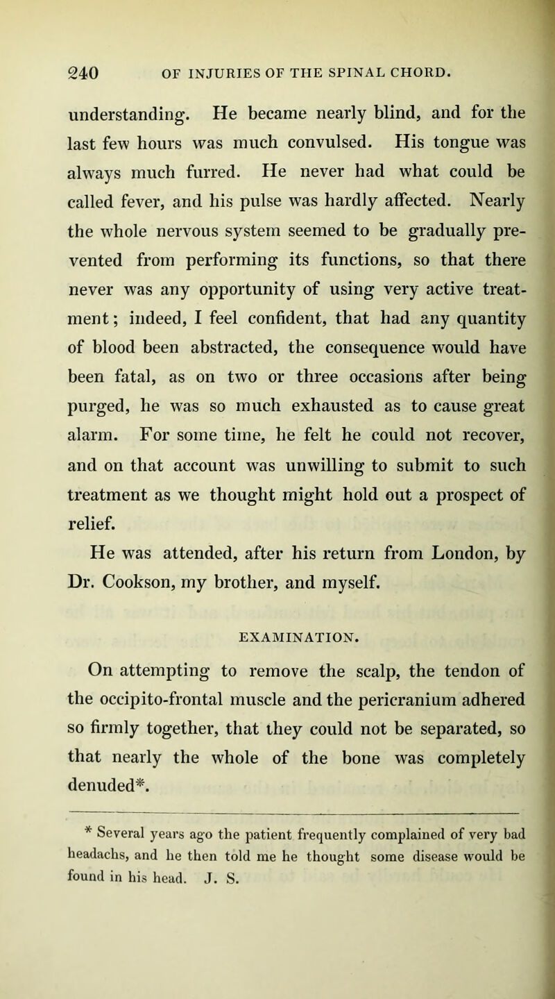 understanding. He became nearly blind, and for the last few hours was much convulsed. His tongue was always much furred. He never had what could be called fever, and liis pulse was hardly affected. Nearly the whole nervous system seemed to be gradually pre- vented from performing its functions, so that there never was any opportunity of using very active treat- ment ; indeed, I feel confident, that had any quantity of blood been abstracted, the consequence would have been fatal, as on two or three occasions after being purged, he was so much exhausted as to cause great alarm. For some time, he felt he could not recover, and on that account was unwilling to submit to such treatment as we thought might hold out a prospect of relief. He was attended, after his return from London, by Dr. Cookson, my brother, and myself. EXAMINATION. On attempting to remove the scalp, the tendon of the occipito-frontal muscle and the pericranium adhered so firmly together, that they could not be separated, so that nearly the whole of the bone was completely denuded*. * Several years ago the patient frequently complained of very bad headachs, and lie then told me he thought some disease would be found in his head. J. S.