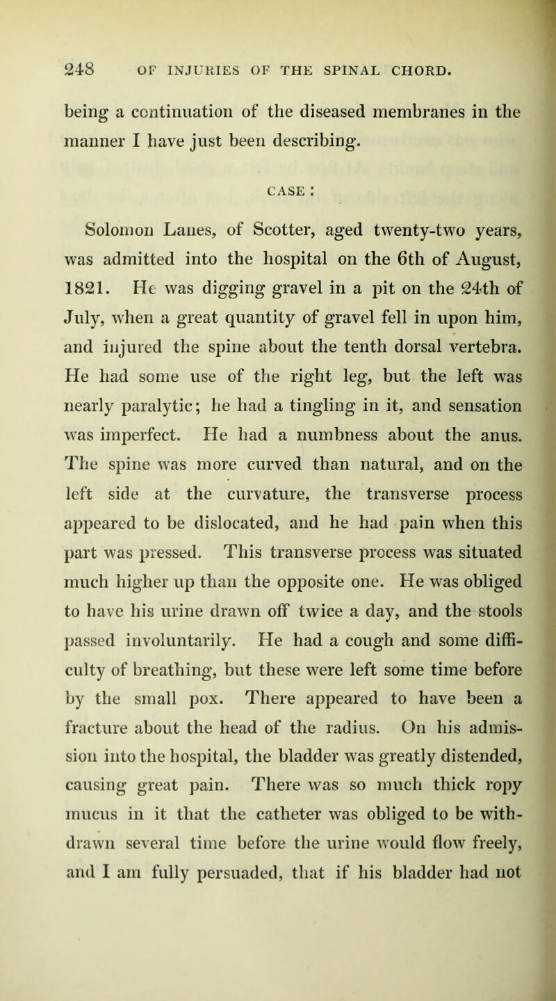 being a continuation of the diseased membranes in the manner I have just been describing. case : Solomon Lanes, of Scotter, aged twenty-two years, was admitted into the hospital on the 6th of August, 1821. He was digging gravel in a pit on the 24th of July, when a great quantity of gravel fell in upon him, and injured the spine about the tenth dorsal vertebra. He had some use of the right leg, but the left was nearly paralytic; he had a tingling in it, and sensation was imperfect. He had a numbness about the anus. The spine was more curved than natural, and on the left side at the curvature, the transverse process appeared to be dislocated, and he had pain when this part was pressed. This transverse process was situated much higher up than the opposite one. He was obliged to have his urine drawn off twice a day, and the stools passed involuntarily. He had a cough and some diffi- culty of breathing, but these were left some time before by the small pox. There appeared to have been a fracture about the head of the radius. On his admis- sion into the hospital, the bladder was greatly distended, causing great pain. There was so much thick ropy mucus in it that the catheter was obliged to be with- drawn several time before the urine would flow freely, and I am fully persuaded, that if his bladder had not