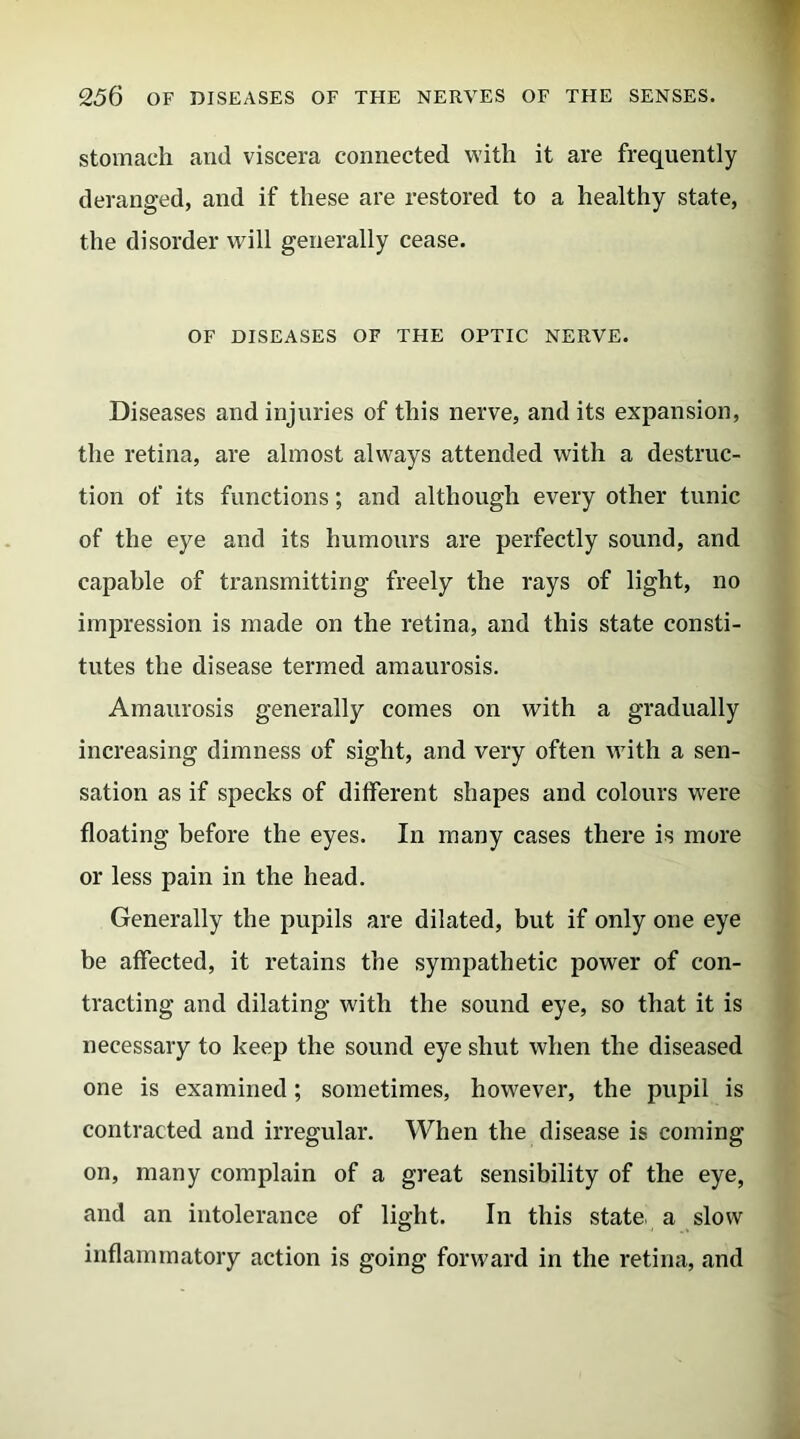 stomach and viscera connected with it are frequently deranged, and if these are restored to a healthy state, the disorder will generally cease. OF DISEASES OF THE OPTIC NERVE. Diseases and injuries of this nerve, and its expansion, the retina, are almost always attended with a destruc- tion of its functions; and although every other tunic of the eye and its humours are perfectly sound, and capable of transmitting freely the rays of light, no impression is made on the retina, and this state consti- tutes the disease termed amaurosis. Amaurosis generally comes on with a gradually increasing dimness of sight, and very often with a sen- sation as if specks of different shapes and colours were floating before the eyes. In many cases there is more or less pain in the head. Generally the pupils are dilated, but if only one eye be affected, it retains the sympathetic power of con- tracting and dilating with the sound eye, so that it is necessary to keep the sound eye shut when the diseased one is examined; sometimes, however, the pupil is contracted and irregular. When the disease is coming on, many complain of a great sensibility of the eye, and an intolerance of light. In this state a slow inflammatory action is going forward in the retina, and