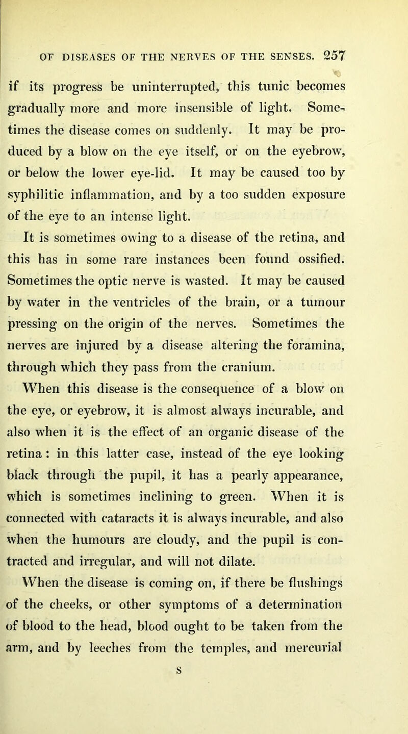 if its progress be uninterrupted, this tunic becomes gradually more and more insensible of light. Some- times the disease comes on suddenly. It may be pro- duced by a blow on the eye itself, or on the eyebrow, or below the lower eye-lid. It may be caused too by syphilitic inflammation, and by a too sudden exposure of the eye to an intense light. It is sometimes owing to a disease of the retina, and this has in some rare instances been found ossified. Sometimes the optic nerve is wasted. It may be caused by water in the ventricles of the brain, or a tumour pressing on the origin of the nerves. Sometimes the nerves are injured by a disease altering the foramina, through which they pass from the cranium. When this disease is the consequence of a blow on the eye, or eyebrow, it is almost always incurable, and also when it is the effect of an organic disease of the retina : in this latter case, instead of the eye looking black through the pupil, it has a pearly appearance, which is sometimes inclining to green. When it is connected with cataracts it is always incurable, and also when the humours are cloudy, and the pupil is con- tracted and irregular, and will not dilate. When the disease is coming on, if there be flushings of the cheeks, or other symptoms of a determination of blood to the head, blood ought to be taken from the arm, and by leeches from the temples, and mercurial s