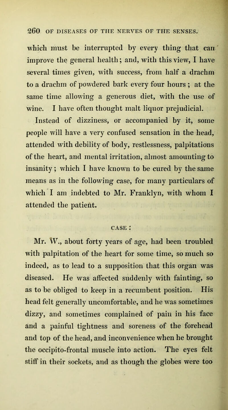 which must be interrupted by every thing* that can improve the general health; and, with this view, I have several times given, with success, from half a drachm to a drachm of powdered bark every four hours ; at the same time allowing a generous diet, with the use of wine. I have often thought malt liquor prejudicial. Instead of dizziness, or accompanied by it, some people will have a very confused sensation in the head, attended with debility of body, restlessness, palpitations of the heart, and mental irritation, almost amounting to insanity; which I have known to be cured by the same means as in the following case, for many particulars of which I am indebted to Mr. Franklyn, with whom I attended the patient. case : Mr. W., about forty years of age, had been troubled with palpitation of the heart for some time, so much so indeed, as to lead to a supposition that this organ was diseased. He was affected suddenly with fainting, so as to be obliged to keep in a recumbent position. His head felt generally uncomfortable, and he was sometimes dizzy, and sometimes complained of pain in his face and a painful tightness and soreness of the forehead and top of the head, and inconvenience when he brought the occipito-frontal muscle into action. The eyes felt stiff in their sockets, and as though the globes were too
