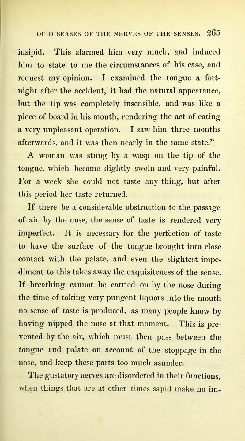 insipid. This alarmed him very much, and induced him to state to me the circumstances of his case, and request my opinion. I examined the tongue a fort- night after the accident, it had the natural appearance, but the tip was completely insensible, and was like a piece of board in bis mouth, rendering the act of eating a very unpleasant operation. I saw him three months afterwards, and it was then nearly in the same state.” A woman was stung by a wasp on the tip of the tongue, which became slightly swoln and very painful. For a week she could not taste any thing, but after this period her taste returned. If there be a considerable obstruction to the passage of air by the nose, the sense of taste is rendered very imperfect. It is necessary for the perfection of taste to have the surface of the tongue brought into close contact with the palate, and even the slightest impe- diment to this takes away the exquisiteness of the sense. If breathing cannot be carried on by the nose during the time of taking very pungent liquors into the mouth no sense of taste is produced, as many people know by having nipped the nose at that moment. This is pre- vented by the air, which must then pass between the tongue and palate on account of the stoppage in the nose, and keep these parts too much asunder. The gustatory nerves are disordered in their functions, when things that are at other times sapid make no im-