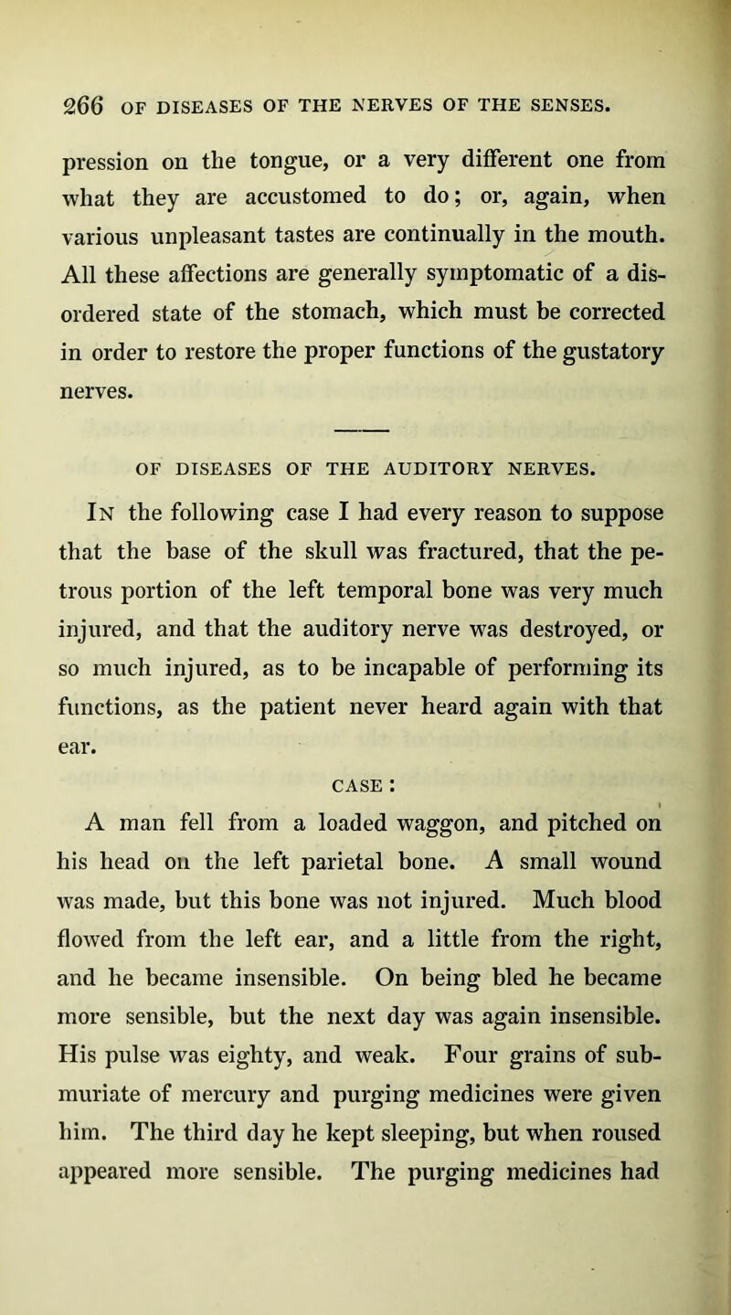 pression on the tongue, or a very different one from what they are accustomed to do; or, again, when various unpleasant tastes are continually in the mouth. All these affections are generally symptomatic of a dis- ordered state of the stomach, which must be corrected in order to restore the proper functions of the gustatory nerves. OF DISEASES OF THE AUDITORY NERVES. In the following case I had every reason to suppose that the base of the skull was fractured, that the pe- trous portion of the left temporal bone was very much injured, and that the auditory nerve was destroyed, or so much injured, as to be incapable of performing its functions, as the patient never heard again with that ear. case : A man fell from a loaded waggon, and pitched on his head on the left parietal bone. A small wound was made, but this bone was not injured. Much blood flowed from the left ear, and a little from the right, and he became insensible. On being bled he became more sensible, but the next day was again insensible. His pulse was eighty, and weak. Four grains of sub- muriate of mercury and purging medicines were given him. The third day he kept sleeping, but when roused appeared more sensible. The purging medicines had