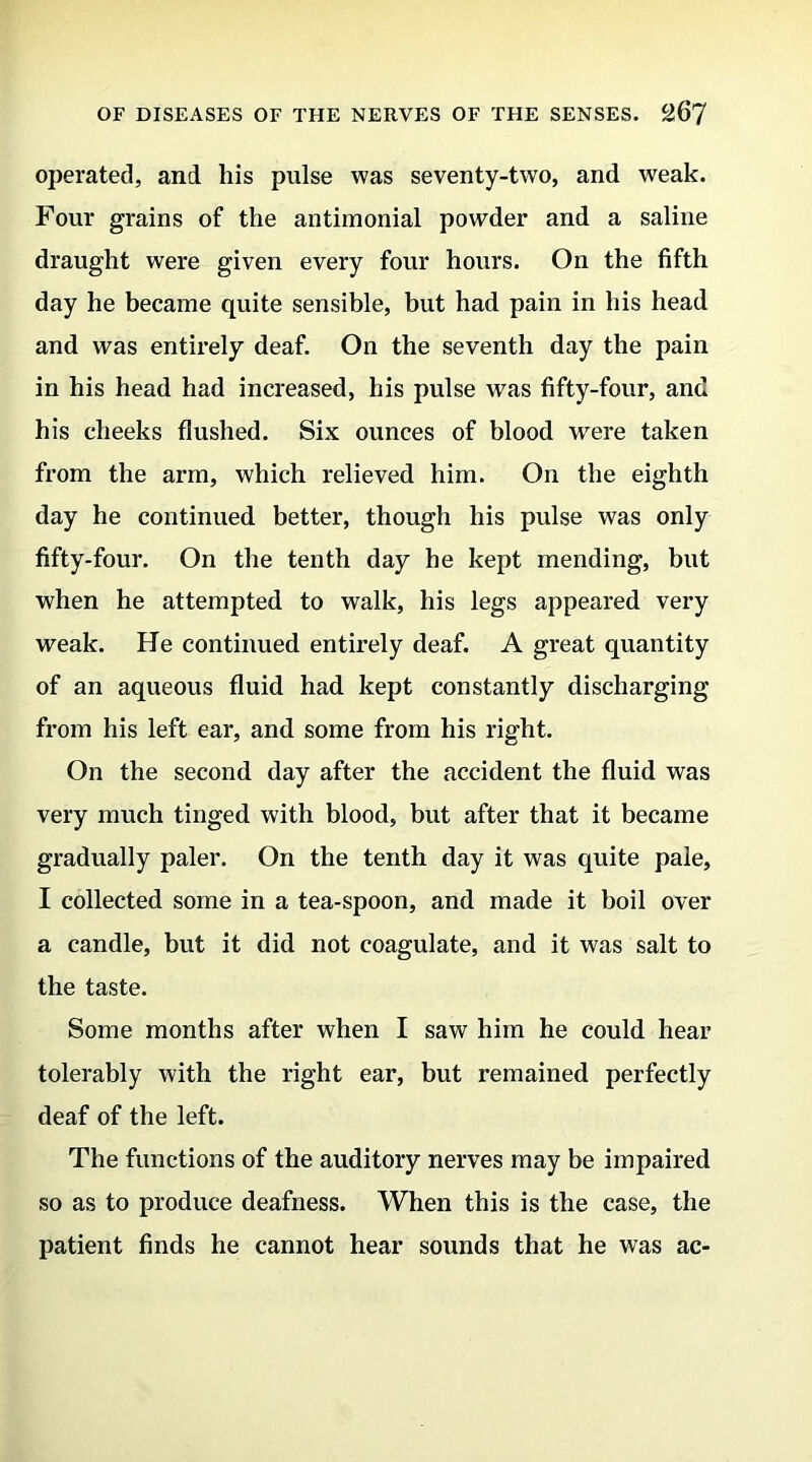 operated, and his pulse was seventy-two, and weak. Four grains of the antimonial powder and a saline draught were given every four hours. On the fifth day he became quite sensible, but had pain in his head and was entirely deaf. On the seventh day the pain in his head had increased, his pulse was fifty-four, and his cheeks flushed. Six ounces of blood were taken from the arm, which relieved him. On the eighth day he continued better, though his pulse was only fifty-four. On the tenth day he kept mending, but when he attempted to walk, his legs appeared very weak. He continued entirely deaf. A great quantity of an aqueous fluid had kept constantly discharging from his left ear, and some from his right. On the second day after the accident the fluid was very much tinged with blood, but after that it became gradually paler. On the tenth day it was quite pale, I collected some in a tea-spoon, and made it boil over a candle, but it did not coagulate, and it was salt to the taste. Some months after when I saw him he could hear tolerably with the right ear, but remained perfectly deaf of the left. The functions of the auditory nerves may be impaired so as to produce deafness. When this is the case, the patient finds he cannot hear sounds that he was ac-