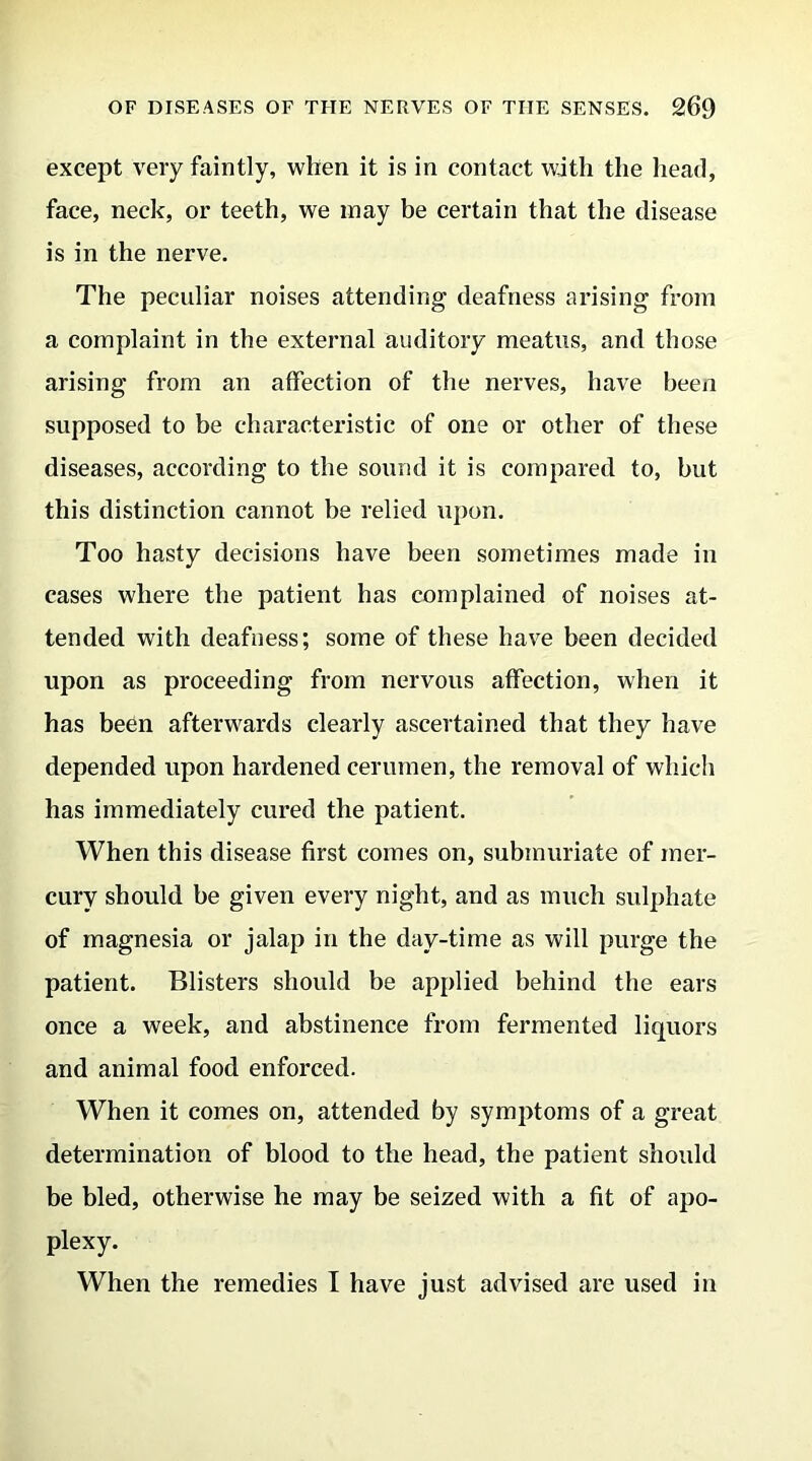 except very faintly, when it is in contact with the head, face, neck, or teeth, we may be certain that the disease is in the nerve. The peculiar noises attending deafness arising from a complaint in the external auditory meatus, and those arising from an affection of the nerves, have been supposed to be characteristic of one or other of these diseases, according to the sound it is compared to, but this distinction cannot be relied upon. Too hasty decisions have been sometimes made in cases where the patient has complained of noises at- tended with deafness; some of these have been decided upon as proceeding from nervous affection, when it has been afterwards clearly ascertained that they have depended upon hardened cerumen, the removal of which has immediately cured the patient. When this disease first comes on, submuriate of mer- cury should be given every night, and as much sulphate of magnesia or jalap in the day-time as will purge the patient. Blisters should be applied behind the ears once a week, and abstinence from fermented liquors and animal food enforced. When it comes on, attended by symptoms of a great determination of blood to the head, the patient should be bled, otherwise he may be seized with a fit of apo- plexy. When the remedies I have just advised are used in