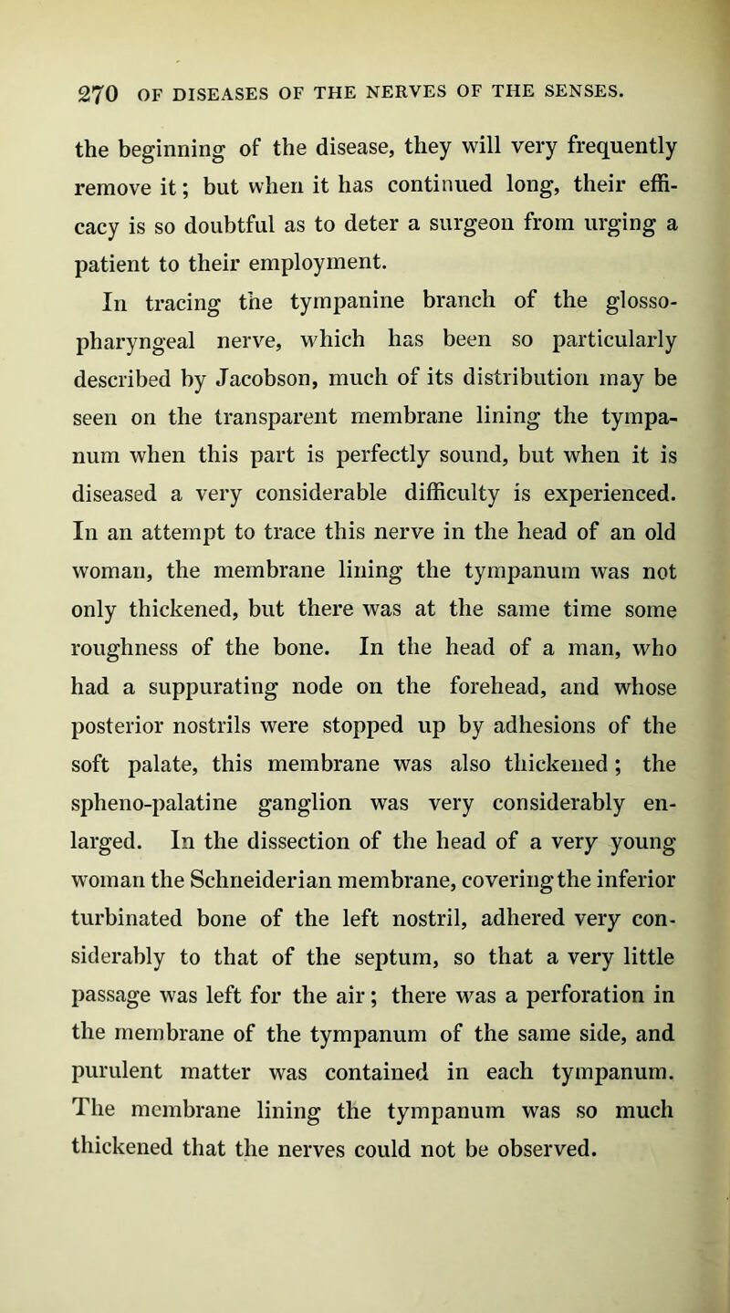 the beginning of the disease, they will very frequently remove it; but when it has continued long, their effi- cacy is so doubtful as to deter a surgeon from urging a patient to their employment. In tracing the tympanine branch of the glosso- pharyngeal nerve, which has been so particularly described by Jacobson, much of its distribution may be seen on the transparent membrane lining the tympa- num when this part is perfectly sound, but when it is diseased a very considerable difficulty is experienced. In an attempt to trace this nerve in the head of an old woman, the membrane lining the tympanum was not only thickened, but there was at the same time some roughness of the bone. In the head of a man, who had a suppurating node on the forehead, and whose posterior nostrils were stopped up by adhesions of the soft palate, this membrane was also thickened ; the spheno-palatine ganglion was very considerably en- larged. In the dissection of the head of a very young woman the Schneiderian membrane, covering the inferior turbinated bone of the left nostril, adhered very con- siderably to that of the septum, so that a very little passage was left for the air; there was a perforation in the membrane of the tympanum of the same side, and purulent matter was contained in each tympanum. The membrane lining the tympanum was so much thickened that the nerves could not be observed.