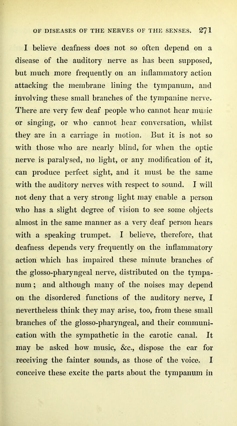 I believe deafness does not so often depend on a disease of the auditory nerve as has been supposed, but much more frequently on an inflammatory action attacking the membrane lining the tympanum, and involving these small branches of the tympanine nerve. There are very few deaf people who cannot hear music or singing, or who cannot bear conversation, whilst they are in a carriage in motion. But it is not so with those who are nearly blind, for when the optic nerve is paralysed, no light, or any modification of it, can pi'oduce perfect sight, and it must be the same with the auditory nerves with respect to sound. I will not deny that a very strong light may enable a person who has a slight degree of vision to see some objects almost in the same manner as a very deaf person hears with a speaking trumpet. I believe, therefore, that deafness depends very frequently on the inflammatory action which has impaired these minute branches of the glosso-pharyngeal nerve, distributed on the tympa- num ; and although many of the noises may depend on the disordered functions of the auditory nerve, I nevertheless think they may arise, too, from these small branches of the glosso-pharyngeal, and their communi- cation with the sympathetic in the carotic canal. It may be asked how music, &c., dispose the ear for receiving the fainter sounds, as those of the voice. I conceive these excite the parts about the tympanum in