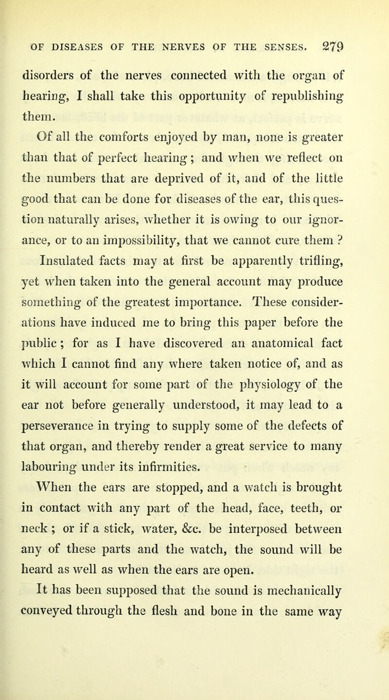 disorders of the nerves connected with the organ of hearing, I shall take this opportunity of republishing them. Of all the comforts enjoyed by man, none is greater than that of perfect hearing; and when we reflect on the numbers that are deprived of it, and of the little good that can be done for diseases of the ear, this ques- tion naturally arises, whether it is owing to our ignor- ance, or to an impossibility, that we cannot cure them ? Insulated facts may at first be apparently trifling, yet when taken into the general account may produce something of the greatest importance. These consider- ations have induced me to bring this paper before the public; for as I have discovered an anatomical fact which I cannot find any where taken notice of, and as it will account for some part of the physiology of the ear not before generally understood, it may lead to a perseverance in trying to supply some of the defects of that organ, and thereby render a great service to many labouring under its infirmities. When the ears are stopped, and a watch is brought in contact with any part of the head, face, teeth, or neck ; or if a stick, water, &c. be interposed between any of these parts and the watch, the sound will be heard as well as when the ears are open. It has been supposed that the sound is mechanically conveyed through the flesh and bone in the same way