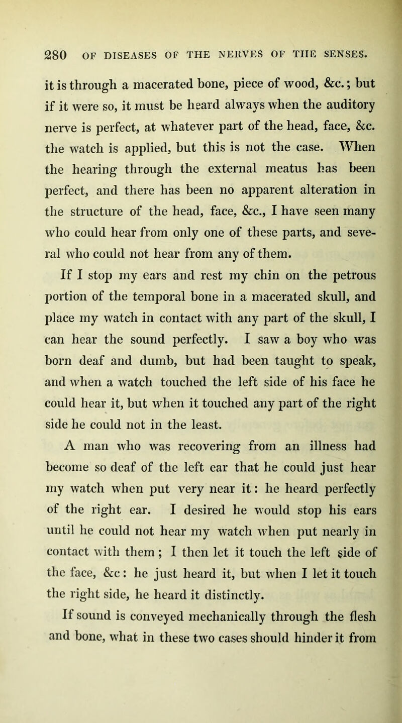 it is through a macerated bone, piece of wood, &c.; but if it were so, it must be heard always when the auditory nerve is perfect, at whatever part of the head, face, &c. the watch is applied, but this is not the case. When the hearing through the external meatus has been perfect, and there has been no apparent alteration in the structure of the head, face, &c., I have seen many who could hear from only one of these parts, and seve- ral who could not hear from any of them. If I stop my ears and rest my chin on the petrous portion of the temporal bone in a macerated skull, and place my watch in contact with any part of the skull, I can hear the sound perfectly. I saw a boy who was born deaf and dumb, but had been taught to speak, and when a watch touched the left side of his face he could hear it, but when it touched any part of the right side he could not in the least. A man who was recovering from an illness had become so deaf of the left ear that he could just hear my watch when put very near it: he heard perfectly of the right ear. I desired he would stop his ears until he could not hear my watch when put nearly in contact with them ; I then let it touch the left side of the face, &c: he just heard it, but when I let it touch the right side, he heard it distinctly. If sound is conveyed mechanically through the flesh and bone, what in these two cases should hinder it from