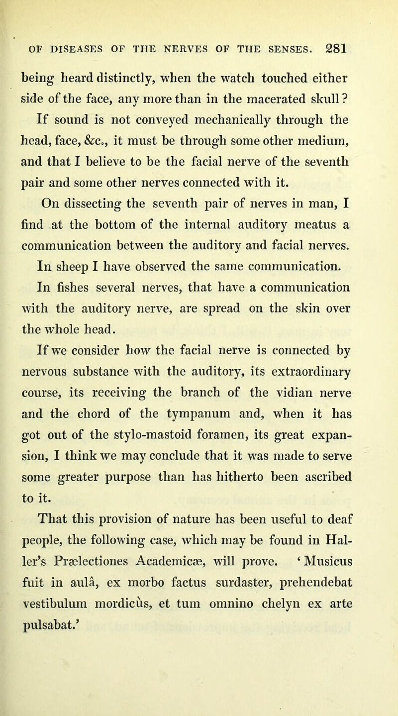 being heard distinctly, when the watch touched either side of the face, any more than in the macerated skull ? If sound is not conveyed mechanically through the head, face, &c., it must be through some other medium, and that I believe to be the facial nerve of the seventh pair and some other nerves connected with it. On dissecting the seventh pair of nerves in man, I find at the bottom of the internal auditory meatus a communication between the auditory and facial nerves. In sheep I have observed the same communication. In fishes several nerves, that have a communication with the auditory nerve, are spread on the skin over the whole head. If we consider how the facial nerve is connected by nervous substance with the auditory, its extraordinary course, its receiving the branch of the vidian nerve and the chord of the tympanum and, when it has got out of the stylo-mastoid foramen, its great expan- sion, I think we may conclude that it was made to serve some greater purpose than has hitherto been ascribed to it. That this provision of nature has been useful to deaf people, the following case, which may be found in Hal- ler’s Prselectiones Academicse, will prove. e Musicus fuit in aula, ex morbo factus surdaster, prehendebat vestibulum mordicus, et turn omnino chelyn ex arte pulsabat.’