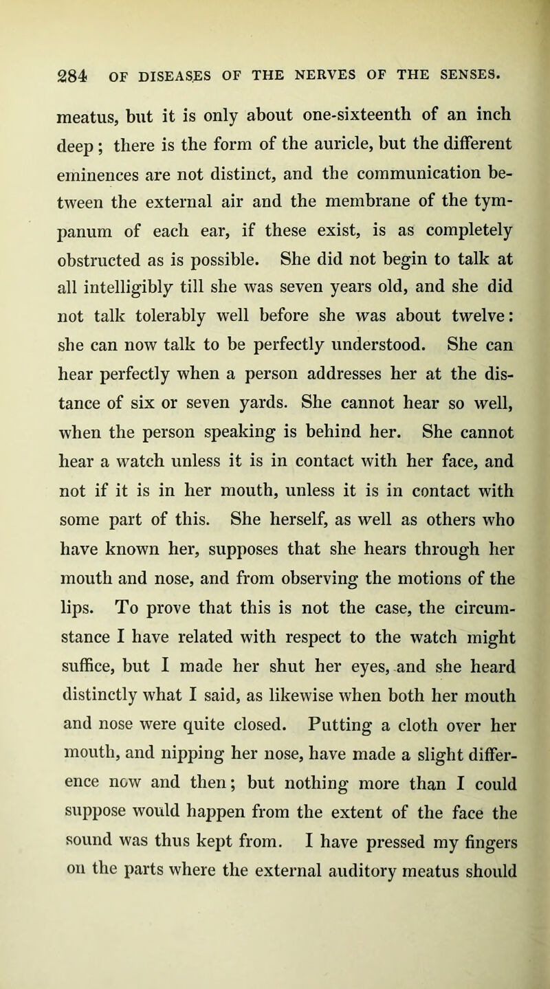 meatus, but it is only about one-sixteenth of an inch deep ; there is the form of the auricle, but the different eminences are not distinct, and the communication be- tween the external air and the membrane of the tym- panum of each ear, if these exist, is as completely obstructed as is possible. She did not begin to talk at all intelligibly till she was seven years old, and she did not talk tolerably well before she was about twelve: she can now talk to be perfectly understood. She can hear perfectly when a person addresses her at the dis- tance of six or seven yards. She cannot hear so well, when the person speaking is behind her. She cannot hear a watch unless it is in contact with her face, and not if it is in her mouth, unless it is in contact with some part of this. She herself, as well as others who have known her, supposes that she hears through her mouth and nose, and from observing the motions of the lips. To prove that this is not the case, the circum- stance I have related with respect to the watch might suffice, but I made her shut her eyes, and she heard distinctly what I said, as likewise when both her mouth and nose were quite closed. Putting a cloth over her mouth, and nipping her nose, have made a slight differ- ence now and then; but nothing more than I could suppose would happen from the extent of the face the sound was thus kept from. I have pressed my fingers on the parts where the external auditory meatus should