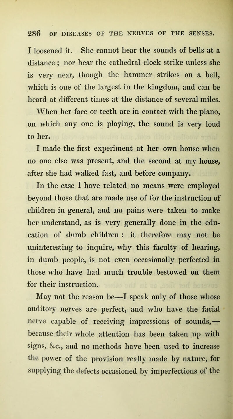 I loosened it. She cannot hear the sounds of bells at a distance ; nor hear the cathedral clock strike unless she is very near, though the hammer strikes on a bell, which is one of the largest in the kingdom, and can be heard at different times at the distance of several miles. When her face or teeth are in contact with the piano, on which any one is playing, the sound is very loud to her. I made the first experiment at her own house when no one else was present, and the second at my house, after she had walked fast, and before company. In the case I have related no means were employed beyond those that are made use of for the instruction of children in general, and no pains were taken to make her understand, as is very generally done in the edu- cation of dumb children : it therefore may not be uninteresting to inquire, why this faculty of hearing, in dumb people, is not even occasionally perfected in those wrho have had much trouble bestowed on them for their instruction. May not the reason be—I speak only of those whose auditory nerves are perfect, and who have the facial nerve capable of receiving impressions of sounds,— because their whole attention has been taken up with signs, &c., and no methods have been used to increase the power of the provision really made by nature, for supplying the defects occasioned by imperfections of the