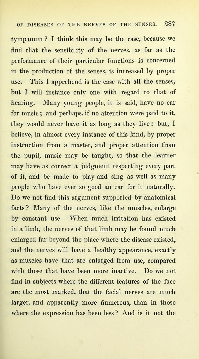 tympanum ? I think this may be the case, because we find that the sensibility of the nerves, as far as the performance of their particular functions is concerned in the production of the senses, is increased by proper use. This I apprehend is the case with all the senses, but I will instance only one with regard to that of hearing. Many young people, it is said, have no ear for music ; and perhaps, if no attention were paid to it, they would never have it as long as they live: but, I believe, in almost every instance of this kind, by proper instruction from a master, and proper attention from the pupil, music may be taught, so that the learner may have as correct a judgment respecting every part of it, and be made to play and sing as well as many people who have ever so good an ear for it naturally. Do we not find this argument supported by anatomical facts ? Many of the nerves, like the muscles, enlarge by constant use. When much irritation has existed in a limb, the nerves of that limb may be found much enlarged far beyond the place where the disease existed, and the nerves will have a healthy appearance, exactly as muscles have that are enlarged from use, compared with those that have been more inactive. Do we not find in subjects where the different features of the face are the most marked, that the facial nerves are much larger, and apparently more numerous, than in those where the expression has been less ? And is it not the