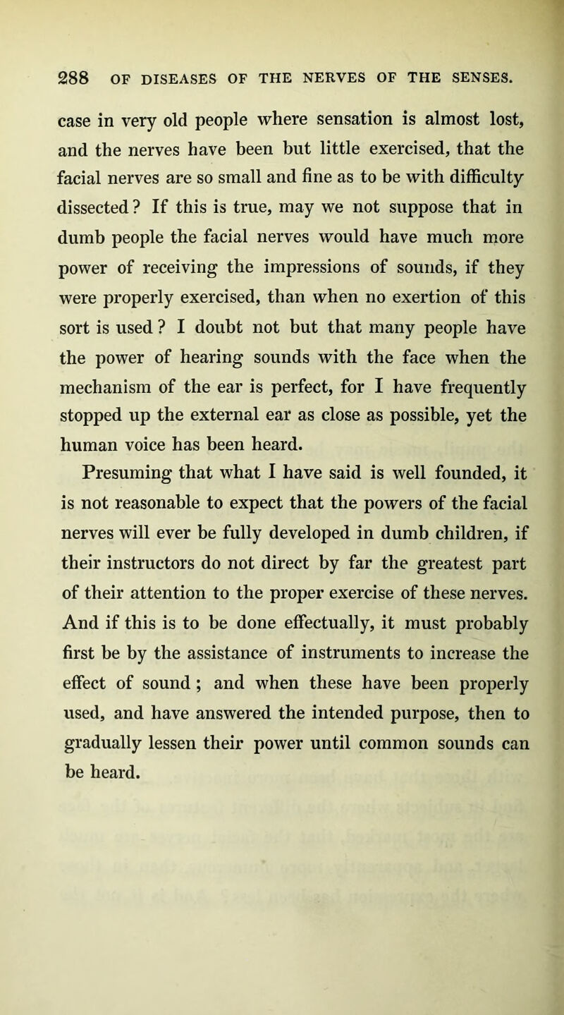 case in very old people where sensation is almost lost, and the nerves have been but little exercised, that the facial nerves are so small and fine as to be with difficulty dissected ? If this is true, may we not suppose that in dumb people the facial nerves would have much more power of receiving the impressions of sounds, if they were properly exercised, than when no exertion of this sort is used ? I doubt not but that many people have the power of hearing sounds with the face when the mechanism of the ear is perfect, for I have frequently stopped up the external ear as close as possible, yet the human voice has been heard. Presuming that what I have said is well founded, it is not reasonable to expect that the powers of the facial nerves will ever be fully developed in dumb children, if their instructors do not direct by far the greatest part of their attention to the proper exercise of these nerves. And if this is to be done effectually, it must probably first be by the assistance of instruments to increase the effect of sound; and when these have been properly used, and have answered the intended purpose, then to gradually lessen their power until common sounds can be heard.