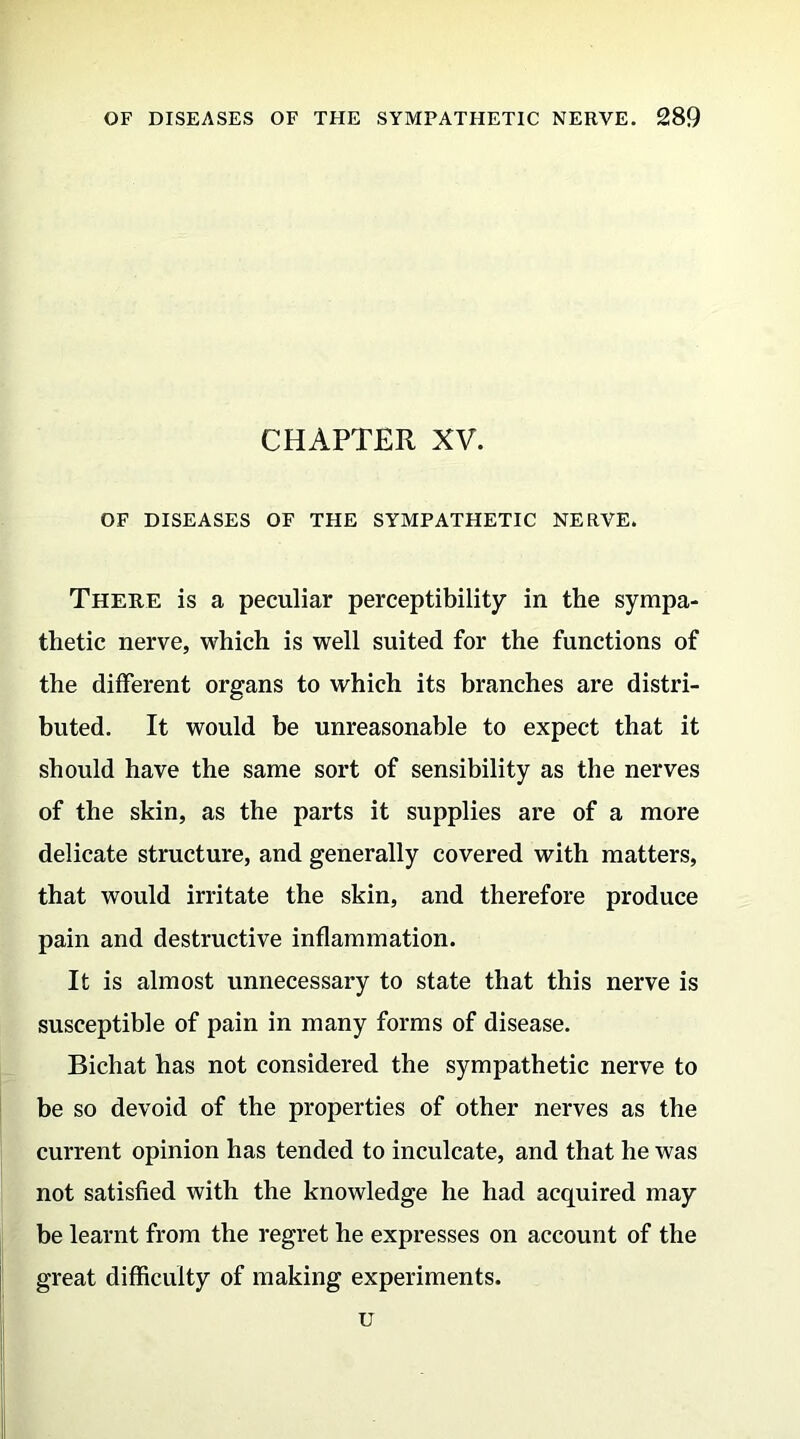 CHAPTER XV. OF DISEASES OF THE SYMPATHETIC NERVE. There is a peculiar perceptibility in the sympa- thetic nerve, which is well suited for the functions of the different organs to which its branches are distri- buted. It would be unreasonable to expect that it should have the same sort of sensibility as the nerves of the skin, as the parts it supplies are of a more delicate structure, and generally covered with matters, that would irritate the skin, and therefore produce pain and destructive inflammation. It is almost unnecessary to state that this nerve is susceptible of pain in many forms of disease. Bichat has not considered the sympathetic nerve to be so devoid of the properties of other nerves as the current opinion has tended to inculcate, and that he was not satisfied with the knowledge he had acquired may be learnt from the regret he expresses on account of the great difficulty of making experiments. u