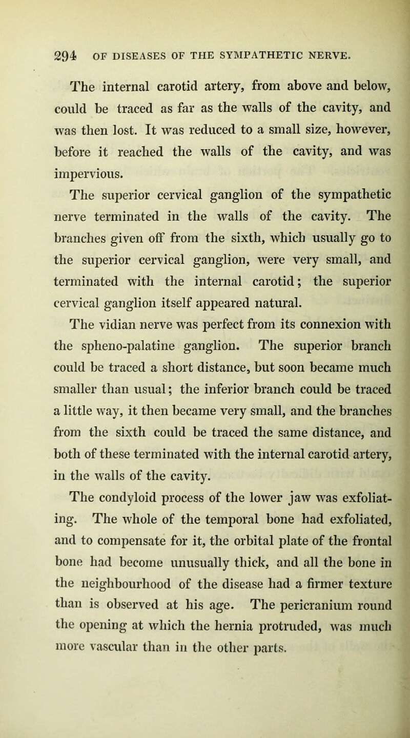 The internal carotid artery, from above and below, could be traced as far as the walls of the cavity, and was then lost. It was reduced to a small size, however, before it reached the walls of the cavity, and was impervious. The superior cervical ganglion of the sympathetic nerve terminated in the walls of the cavity. The branches given off from the sixth, which usually go to the superior cervical ganglion, were very small, and terminated with the internal carotid; the superior cervical ganglion itself appeared natural. The vidian nerve was perfect from its connexion with the spheno-palatine ganglion. The superior branch could be traced a short distance, but soon became much smaller than usual; the inferior branch could be traced a little way, it then became very small, and the branches from the sixth could be traced the same distance, and both of these terminated with the internal carotid artery, in the walls of the cavity. The condyloid process of the lower jaw was exfoliat- ing. The whole of the temporal bone had exfoliated, and to compensate for it, the orbital plate of the frontal bone had become unusually thick, and all the bone in the neighbourhood of the disease had a firmer texture than is observed at his age. The pericranium round the opening at which the hernia protruded, was much more vascular than in the other parts.