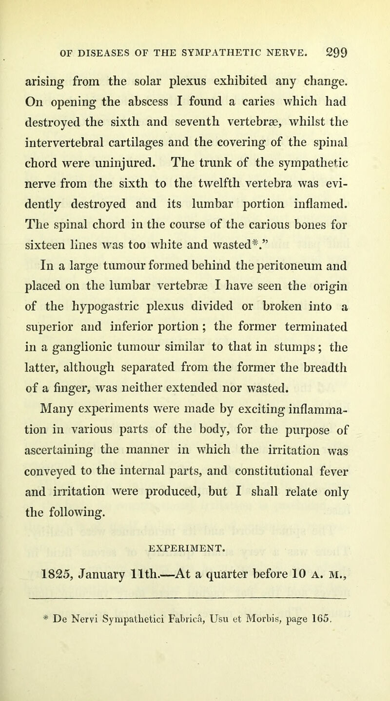 arising from the solar plexus exhibited any change. On opening the abscess I found a caries which had destroyed the sixth and seventh vertebrae, whilst the intervertebral cartilages and the covering of the spinal chord were uninjured. The trunk of the sympathetic nerve from the sixth to the twelfth vertebra was evi- dently destroyed and its lumbar portion inflamed. The spinal chord in the course of the carious bones for sixteen lines was too white and wasted*.” In a large tumour formed behind the peritoneum and placed on the lumbar vertebrae I have seen the origin of the hypogastric plexus divided or broken into a superior and inferior portion; the former terminated in a ganglionic tumour similar to that in stumps; the latter, although separated from the former the breadth of a Anger, was neither extended nor wasted. Many experiments were made by exciting inflamma- tion in various parts of the body, for the purpose of ascertaining the manner in which the irritation was conveyed to the internal parts, and constitutional fever and irritation were produced, but I shall relate only the following. EXPERIMENT. 1825, January 11th.—At a quarter before 10 a. m.,