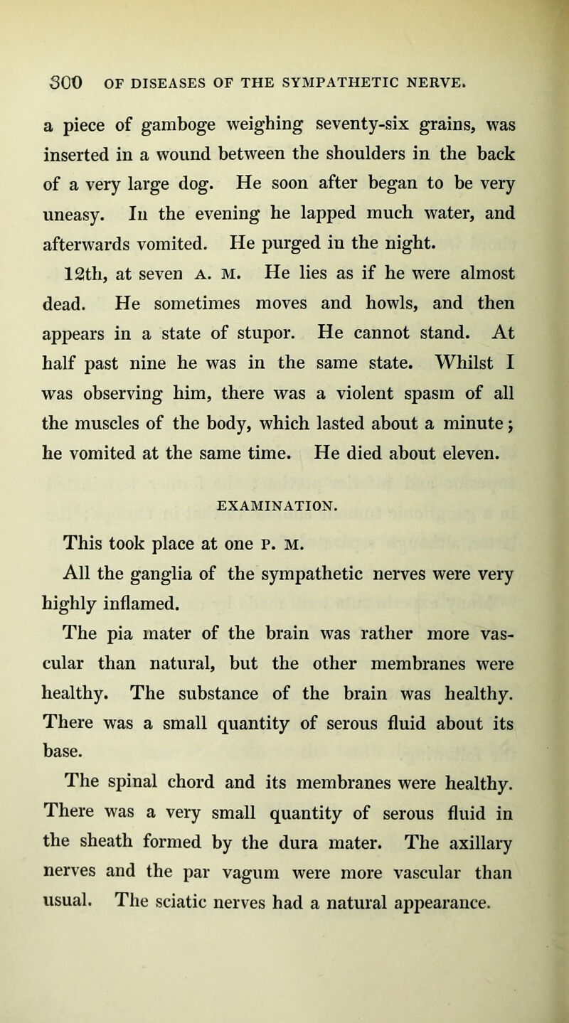 a piece of gamboge weighing seventy-six grains, was inserted in a wound between the shoulders in the back of a very large dog. He soon after began to be very uneasy. In the evening he lapped much water, and afterwards vomited. He purged in the night. 12th, at seven a. m. He lies as if he were almost dead. He sometimes moves and howls, and then appears in a state of stupor. He cannot stand. At half past nine he was in the same state. Whilst I was observing him, there was a violent spasm of all the muscles of the body, which lasted about a minute; he vomited at the same time. He died about eleven. EXAMINATION. This took place at one p. m. All the ganglia of the sympathetic nerves were very highly inflamed. The pia mater of the brain was rather more vas- cular than natural, but the other membranes were healthy. The substance of the brain was healthy. There was a small quantity of serous fluid about its base. The spinal chord and its membranes were healthy. There was a very small quantity of serous fluid in the sheath formed by the dura mater. The axillary nerves and the par vagum were more vascular than usual. The sciatic nerves had a natural appearance.