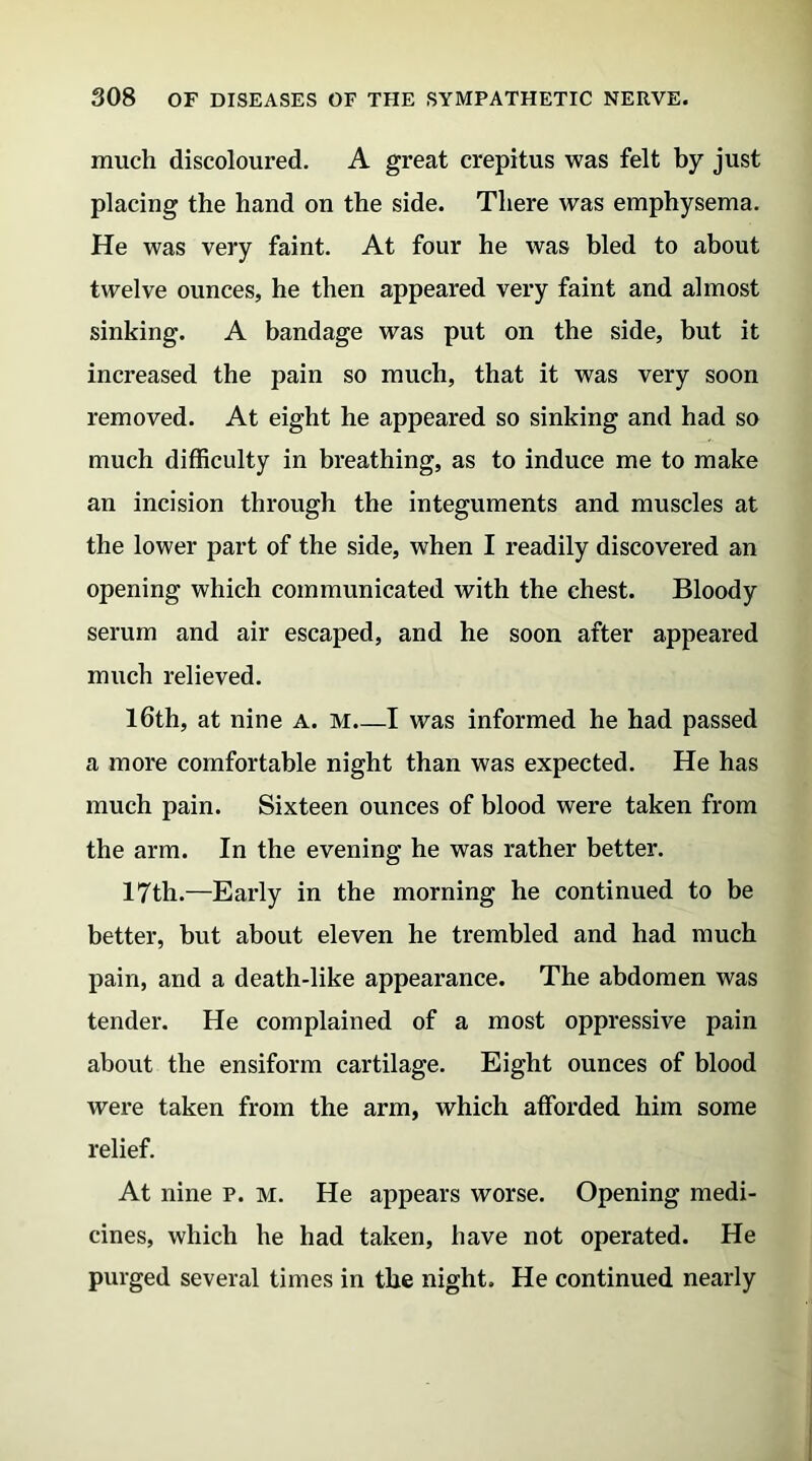 much discoloured. A great crepitus was felt by just placing the hand on the side. There was emphysema. He was very faint. At four he was bled to about twelve ounces, he then appeared very faint and almost sinking. A bandage was put on the side, but it increased the pain so much, that it was very soon removed. At eight he appeared so sinking and had so much difficulty in breathing, as to induce me to make an incision through the integuments and muscles at the lower part of the side, when I readily discovered an opening which communicated with the chest. Bloody serum and air escaped, and he soon after appeared much relieved. 16th, at nine a. m.—I was informed he had passed a more comfortable night than was expected. He has much pain. Sixteen ounces of blood were taken from the arm. In the evening he was rather better. 17th.—Early in the morning he continued to be better, but about eleven he trembled and had much pain, and a death-like appearance. The abdomen was tender. He complained of a most oppressive pain about the ensiform cartilage. Eight ounces of blood were taken from the arm, which afforded him some relief. At nine p. m. He appears worse. Opening medi- cines, which he had taken, have not operated. He purged several times in the night. He continued nearly