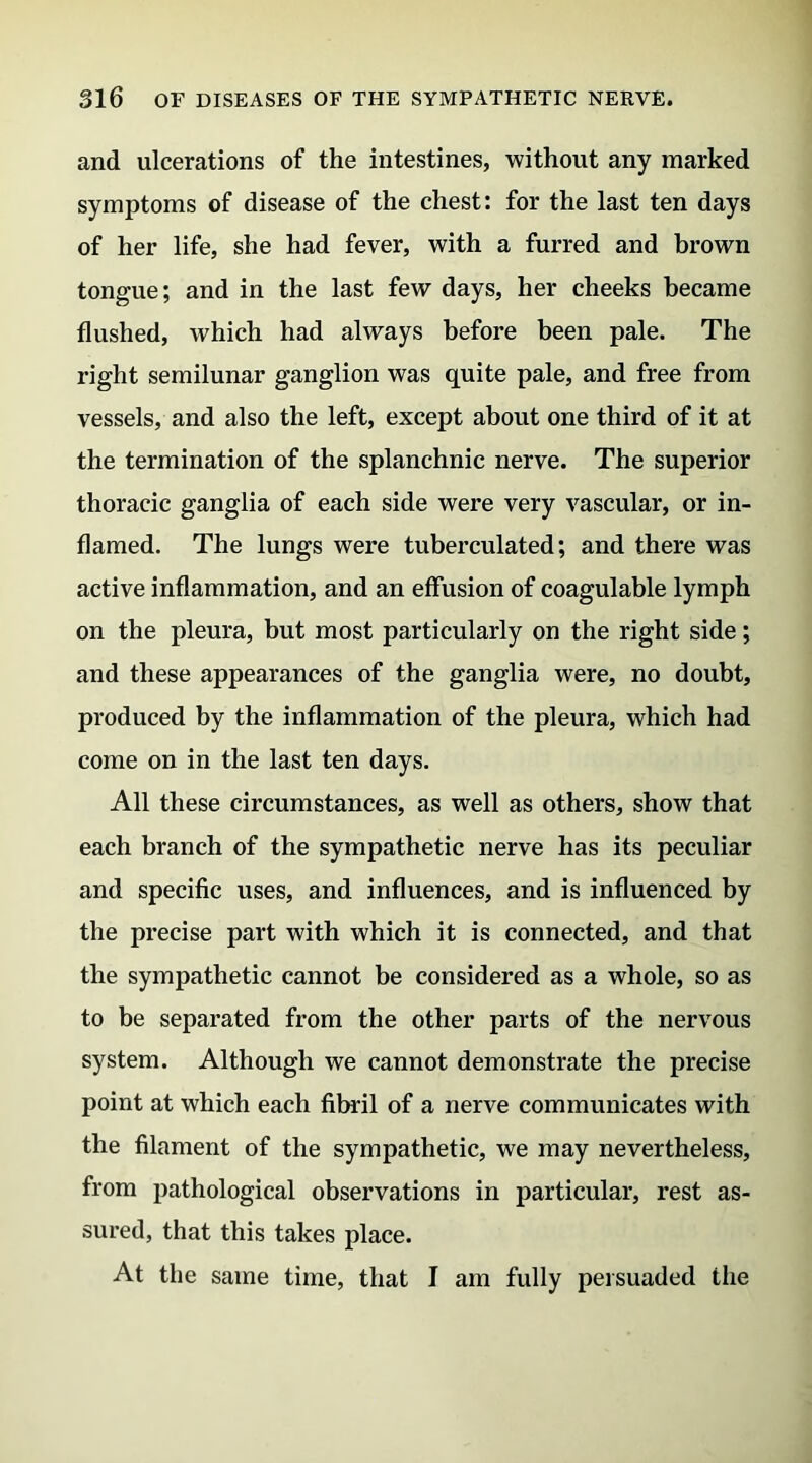 and ulcerations of the intestines, without any marked symptoms of disease of the chest: for the last ten days of her life, she had fever, with a furred and brown tongue; and in the last few days, her cheeks became flushed, which had always before been pale. The right semilunar ganglion was quite pale, and free from vessels, and also the left, except about one third of it at the termination of the splanchnic nerve. The superior thoracic ganglia of each side were very vascular, or in- flamed. The lungs were tuberculated; and there was active inflammation, and an effusion of coagulable lymph on the pleura, but most particularly on the right side; and these appearances of the ganglia were, no doubt, produced by the inflammation of the pleura, which had come on in the last ten days. All these circumstances, as well as others, show that each branch of the sympathetic nerve has its peculiar and specific uses, and influences, and is influenced by the precise part with which it is connected, and that the sympathetic cannot be considered as a whole, so as to be separated from the other parts of the nervous system. Although we cannot demonstrate the precise point at which each fibril of a nerve communicates with the filament of the sympathetic, we may nevertheless, from pathological observations in particular, rest as- sured, that this takes place. At the same time, that I am fully persuaded the