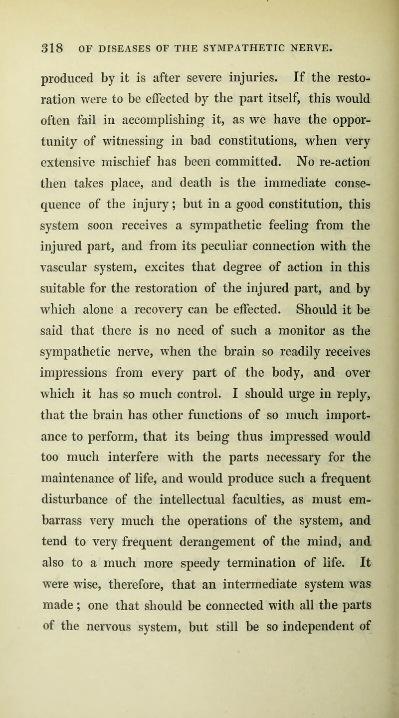 produced by it is after severe injuries. If the resto- ration were to be effected by the part itself, this would often fail in accomplishing it, as we have the oppor- tunity of witnessing in bad constitutions, when very extensive mischief has been committed. No re-action then takes place, and death is the immediate conse- quence of the injury; but in a good constitution, this system soon receives a sympathetic feeling from the injured part, and from its peculiar connection with the vascular system, excites that degree of action in this suitable for the restoration of the injured part, and by which alone a recovery can be effected. Should it be said that there is no need of such a monitor as the sympathetic nerve, when the brain so readily receives impressions from every part of the body, and over which it has so much control. I should urge in reply, that the brain has other functions of so much import- ance to perform, that its being thus impressed would too much interfere with the parts necessary for the maintenance of life, and would produce such a frequent disturbance of the intellectual faculties, as must em- barrass very much the operations of the system, and tend to very frequent derangement of the mind, and also to a much more speedy termination of life. It were wise, therefore, that an intermediate system was made ; one that should be connected with all the parts of the nervous system, but still be so independent of