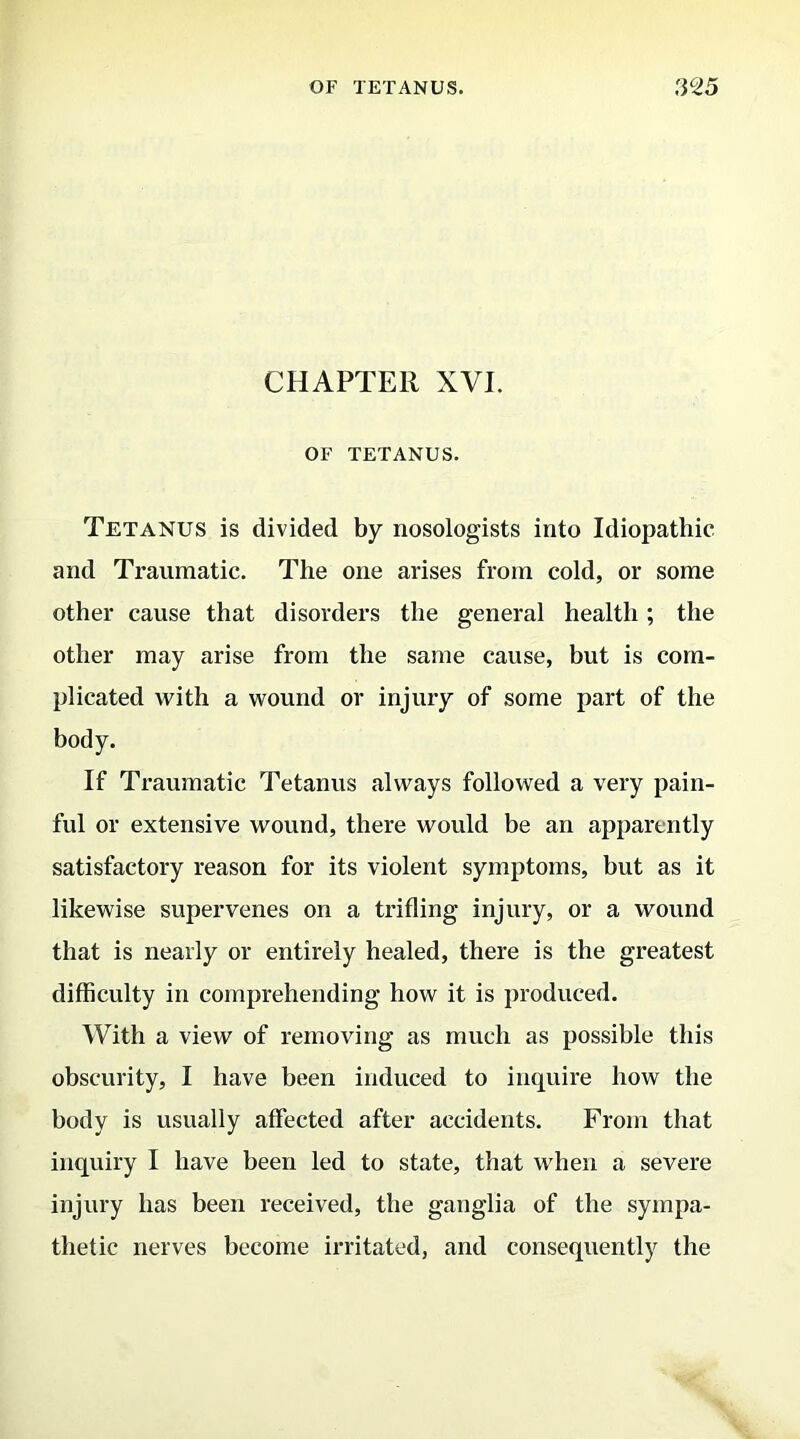 CHAPTER XVI. OF TETANUS. Tetanus is divided by nosologists into Idiopathic and Traumatic. The one arises from cold, or some other cause that disorders the general health; the other may arise from the same cause, but is com- plicated with a wound or injury of some part of the body. If Traumatic Tetanus always followed a very pain- ful or extensive wound, there would be an apparently satisfactory reason for its violent symptoms, but as it likewise supervenes on a trifling injury, or a wound that is nearly or entirely healed, there is the greatest difficulty in comprehending how it is produced. With a view of removing as much as possible this obscurity, I have been induced to inquire how the body is usually affected after accidents. From that inquiry I have been led to state, that when a severe injury has been received, the ganglia of the sympa- thetic nerves become irritated, and consequently the