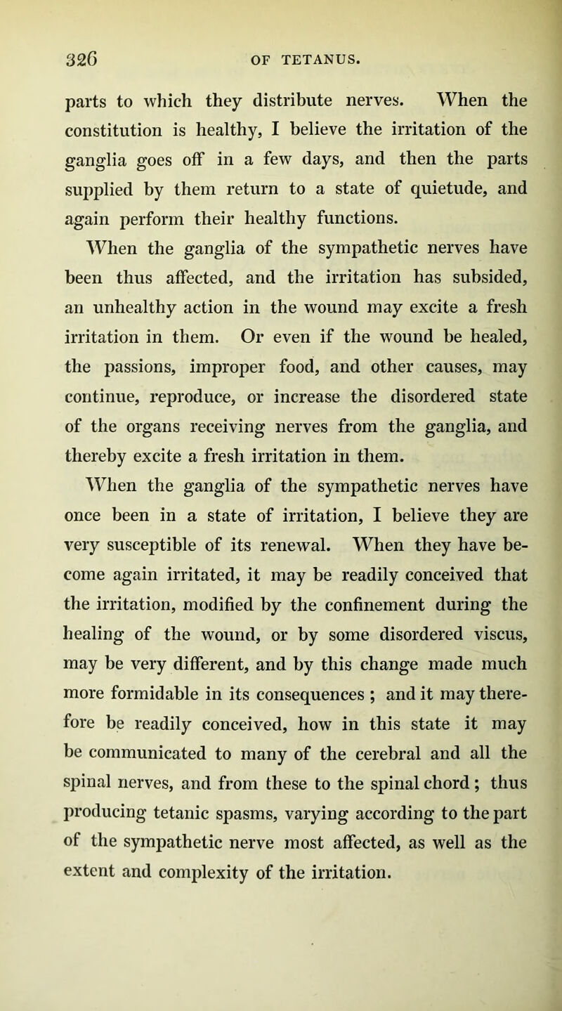 parts to which they distribute nerves. When the constitution is healthy, I believe the irritation of the ganglia goes off in a few days, and then the parts supplied by them return to a state of quietude, and again perform their healthy functions. When the ganglia of the sympathetic nerves have been thus affected, and the irritation has subsided, an unhealthy action in the wound may excite a fresh irritation in them. Or even if the wound be healed, the passions, improper food, and other causes, may continue, reproduce, or increase the disordered state of the organs receiving nerves from the ganglia, and thereby excite a fresh irritation in them. When the ganglia of the sympathetic nerves have once been in a state of irritation, I believe they are very susceptible of its renewal. When they have be- come again irritated, it may be readily conceived that the irritation, modified by the confinement during the healing of the wound, or by some disordered viscus, may be very different, and by this change made much more formidable in its consequences ; and it may there- fore be readily conceived, how in this state it may be communicated to many of the cerebral and all the spinal nerves, and from these to the spinal chord; thus producing tetanic spasms, varying according to the part of the sympathetic nerve most affected, as well as the extent and complexity of the irritation.