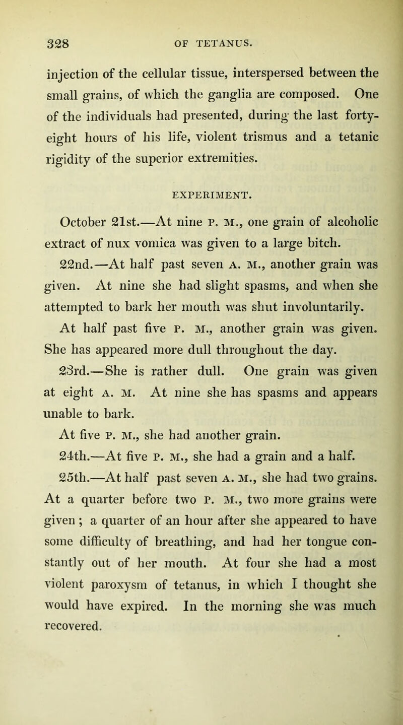 injection of the cellular tissue, interspersed between the small grains, of which the ganglia are composed. One of the individuals had presented, during the last forty- eight hours of his life, violent trismus and a tetanic rigidity of the superior extremities. EXPERIMENT. October 21st.—At nine p. M., one grain of alcoholic extract of nux vomica was given to a large bitch. 22nd.—At half past seven a. m., another grain was given. At nine she had slight spasms, and when she attempted to bark her mouth was shut involuntarily. At half past five p. m., another grain was given. She has appeared more dull throughout the day. 23rd.—She is rather dull. One grain was given at eight a. m. At nine she has spasms and appears unable to bark. At five P. m., she had another grain. 24th.—At five p. m., she had a grain and a half. 25th.—At half past seven a. m., she had two grains. At a quarter before two p. m., two more grains were given ; a quarter of an hour after she appeared to have some difficulty of breathing, and had her tongue con- stantly out of her mouth. At four she had a most violent paroxysm of tetanus, in which I thought she would have expired. In the morning she was much recovered.