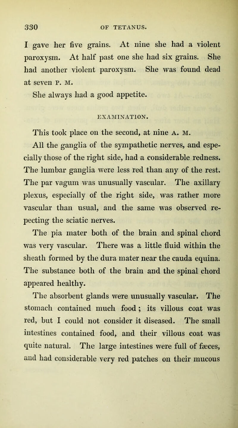 I gave her five grains. At nine she had a violent paroxysm. At half past one she had six grains. She had another violent paroxysm. She was found dead at seven p. m. She always had a good appetite. EXAMINATION. This took place on the second, at nine a. m. All the ganglia of the sympathetic nerves, and espe- cially those of the right side, had a considerable redness. The lumbar ganglia were less red than any of the rest. The par vagum was unusually vascular. The axillary plexus, especially of the right side, was rather more vascular than usual, and the same was observed re- pecting the sciatic nerves. The pia mater both of the brain and spinal chord was very vascular. There was a little fluid within the sheath formed by the dura mater near the cauda equina. The substance both of the brain and the spinal chord appeared healthy. The absorbent glands were unusually vascular. The stomach contained much food ; its villous coat was red, but I could not consider it diseased. The small intestines contained food, and their villous coat was quite natural. The large intestines were full of faeces, and had considerable very red patches on their mucous