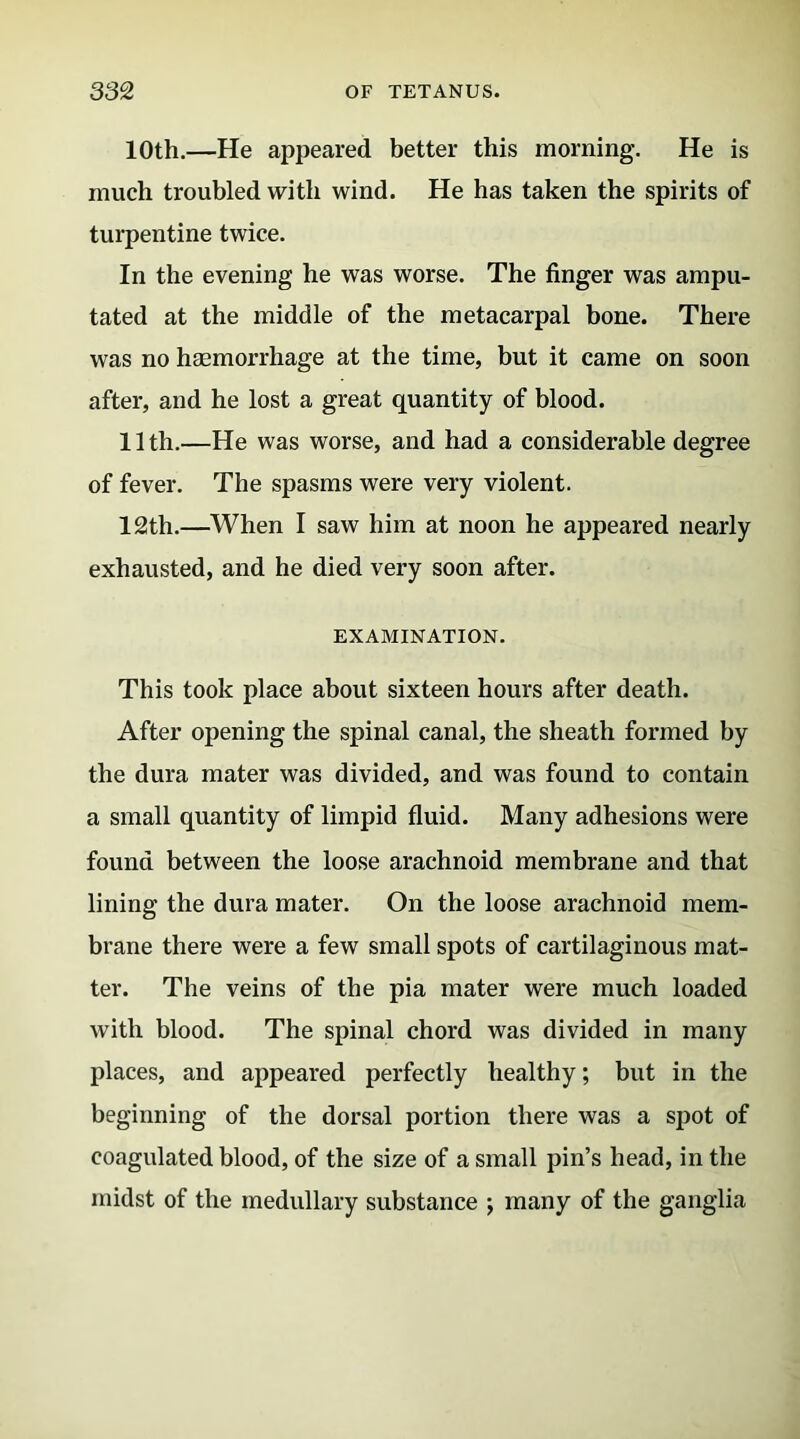 10th.—He appeared better this morning. He is much troubled with wind. He has taken the spirits of turpentine twice. In the evening he was worse. The finger was ampu- tated at the middle of the metacarpal bone. There was no haemorrhage at the time, but it came on soon after, and he lost a great quantity of blood. 11 th.—He was worse, and had a considerable degree of fever. The spasms were very violent. 12th.—When I saw him at noon he appeared nearly exhausted, and he died very soon after. EXAMINATION. This took place about sixteen hours after death. After opening the spinal canal, the sheath formed by the dura mater was divided, and was found to contain a small quantity of limpid fluid. Many adhesions were found between the loose arachnoid membrane and that lining the dura mater. On the loose arachnoid mem- brane there were a few small spots of cartilaginous mat- ter. The veins of the pia mater were much loaded with blood. The spinal chord was divided in many places, and appeared perfectly healthy; but in the beginning of the dorsal portion there was a spot of coagulated blood, of the size of a small pin’s head, in the midst of the medullary substance ; many of the ganglia