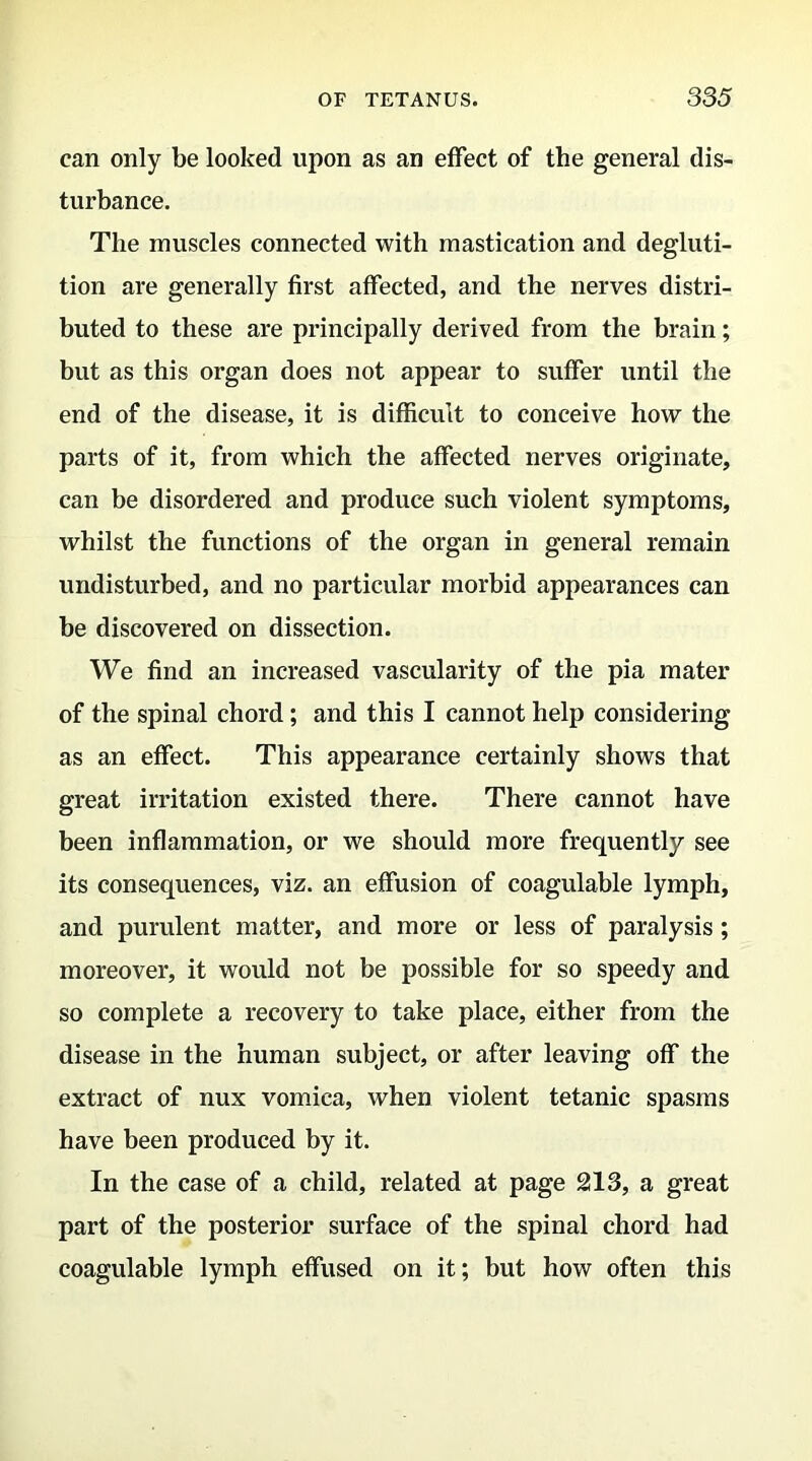 can only be looked upon as an effect of the general dis- turbance. The muscles connected with mastication and degluti- tion are generally first affected, and the nerves distri- buted to these are principally derived from the brain; but as this organ does not appear to suffer until the end of the disease, it is difficult to conceive how the parts of it, from which the affected nerves originate, can be disordered and produce such violent symptoms, whilst the functions of the organ in general remain undisturbed, and no particular morbid appearances can be discovered on dissection. We find an increased vascularity of the pia mater of the spinal chord; and this I cannot help considering as an effect. This appearance certainly shows that great irritation existed there. There cannot have been inflammation, or we should more frequently see its consequences, viz. an effusion of coagulable lymph, and purulent matter, and more or less of paralysis; moreover, it would not be possible for so speedy and so complete a recovery to take place, either from the disease in the human subject, or after leaving off the extract of nux vomica, when violent tetanic spasms have been produced by it. In the case of a child, related at page 213, a great part of the posterior surface of the spinal chord had coagulable lymph effused on it; but how often this