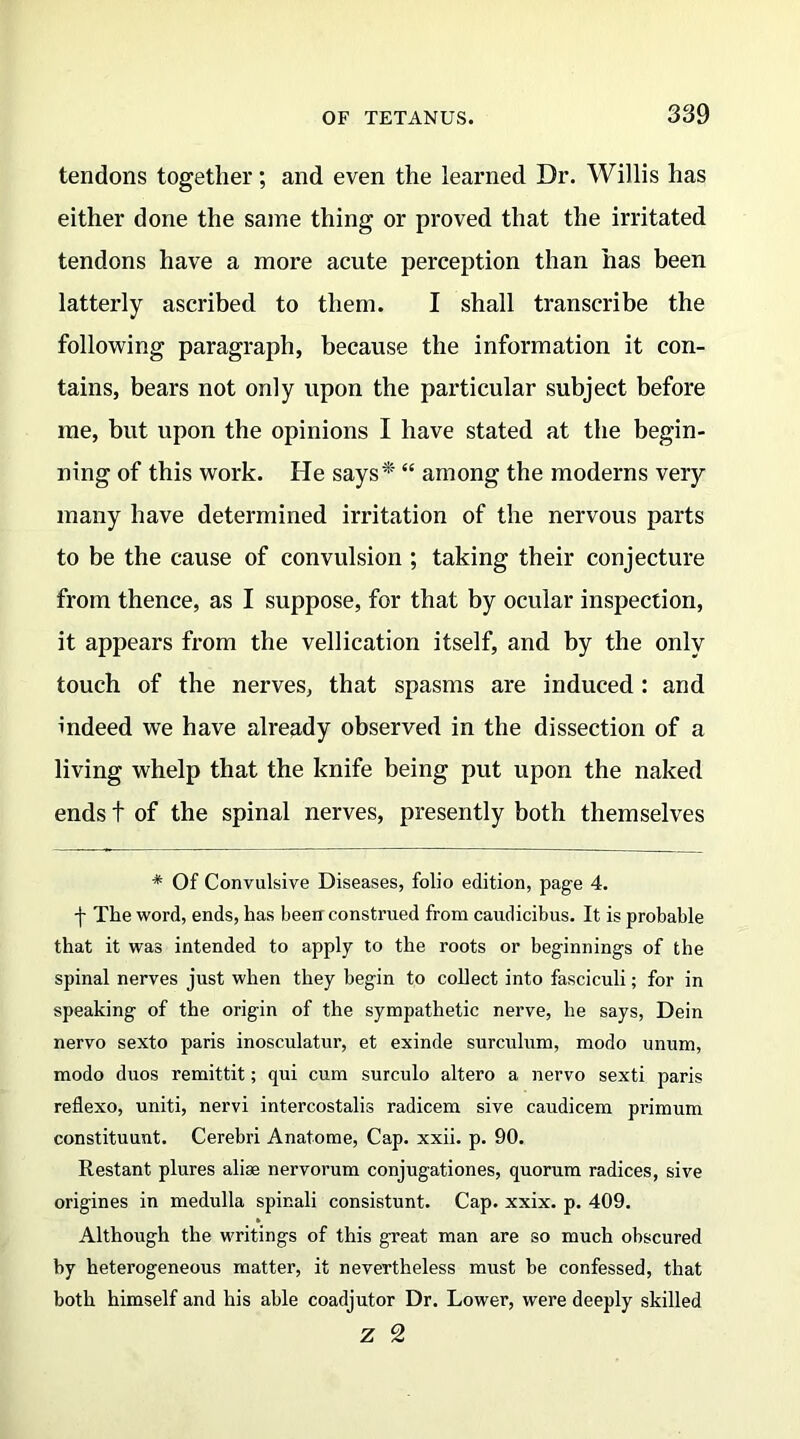 tendons together; and even the learned Dr. Willis has either done the same thing or proved that the irritated tendons have a more acute perception than has been latterly ascribed to them. I shall transcribe the following paragraph, because the information it con- tains, bears not only upon the particular subject before me, but upon the opinions I have stated at the begin- ning of this work. He says*' “ among the moderns very many have determined irritation of the nervous parts to be the cause of convulsion; taking their conjecture from thence, as I suppose, for that by ocular inspection, it appears from the vellication itself, and by the only touch of the nerves, that spasms are induced: and indeed we have already observed in the dissection of a living whelp that the knife being put upon the naked ends t of the spinal nerves, presently both themselves * Of Convulsive Diseases, folio edition, page 4. j- The word, ends, has been construed from caudicibus. It is probable that it was intended to apply to the roots or beginnings of the spinal nerves just when they begin to collect into fasciculi; for in speaking of the origin of the sympathetic nerve, he says, Dein nervo sexto paris inosculatur, et exinde surculum, modo unum, modo duos remittit; qui cum surculo altero a nervo sexti paris reflexo, uniti, nervi intercostalis radicem sive caudicem primum constituunt. Cerebri Anatome, Cap. xxii. p. 90. Restant plures aliae nervorum conjugationes, quorum radices, sive origines in medulla spir.ali consistunt. Cap. xxix. p. 409. Although the writings of this great man are so much obscured by heterogeneous matter, it nevertheless must be confessed, that both himself and his able coadjutor Dr. Lower, were deeply skilled z 2