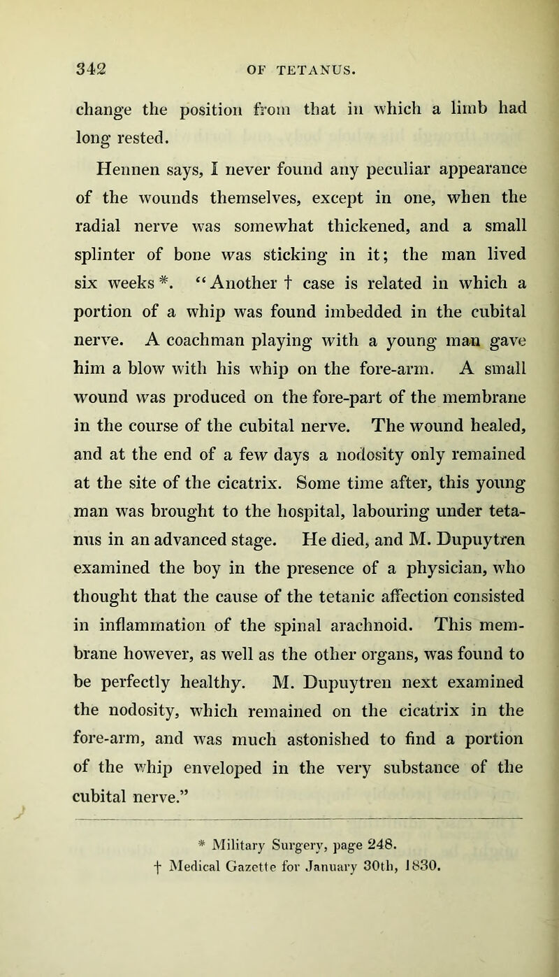 change the position from that in which a limb had long rested. Hennen says, I never found any peculiar appearance of the wounds themselves, except in one, when the radial nerve was somewhat thickened, and a small splinter of bone was sticking in it; the man lived six weeks*. “Another t case is related in which a portion of a whip was found imbedded in the cubital nerve. A coachman playing with a young man gave him a blow with his whip on the fore-arm. A small wound was produced on the fore-part of the membrane in the course of the cubital nerve. The wound healed, and at the end of a few days a nodosity only remained at the site of the cicatrix. Some time after, this young man was brought to the hospital, labouring under teta- nus in an advanced stage. He died, and M. Dupuytren examined the boy in the presence of a physician, who thought that the cause of the tetanic affection consisted in inflammation of the spinal arachnoid. This mem- brane however, as well as the other organs, was found to be perfectly healthy. M. Dupuytren next examined the nodosity, which remained on the cicatrix in the fore-arm, and was much astonished to find a portion of the whip enveloped in the very substance of the cubital nerve.” * Military Surgery, page 248. f Medical Gazette for January 30th, 1830.