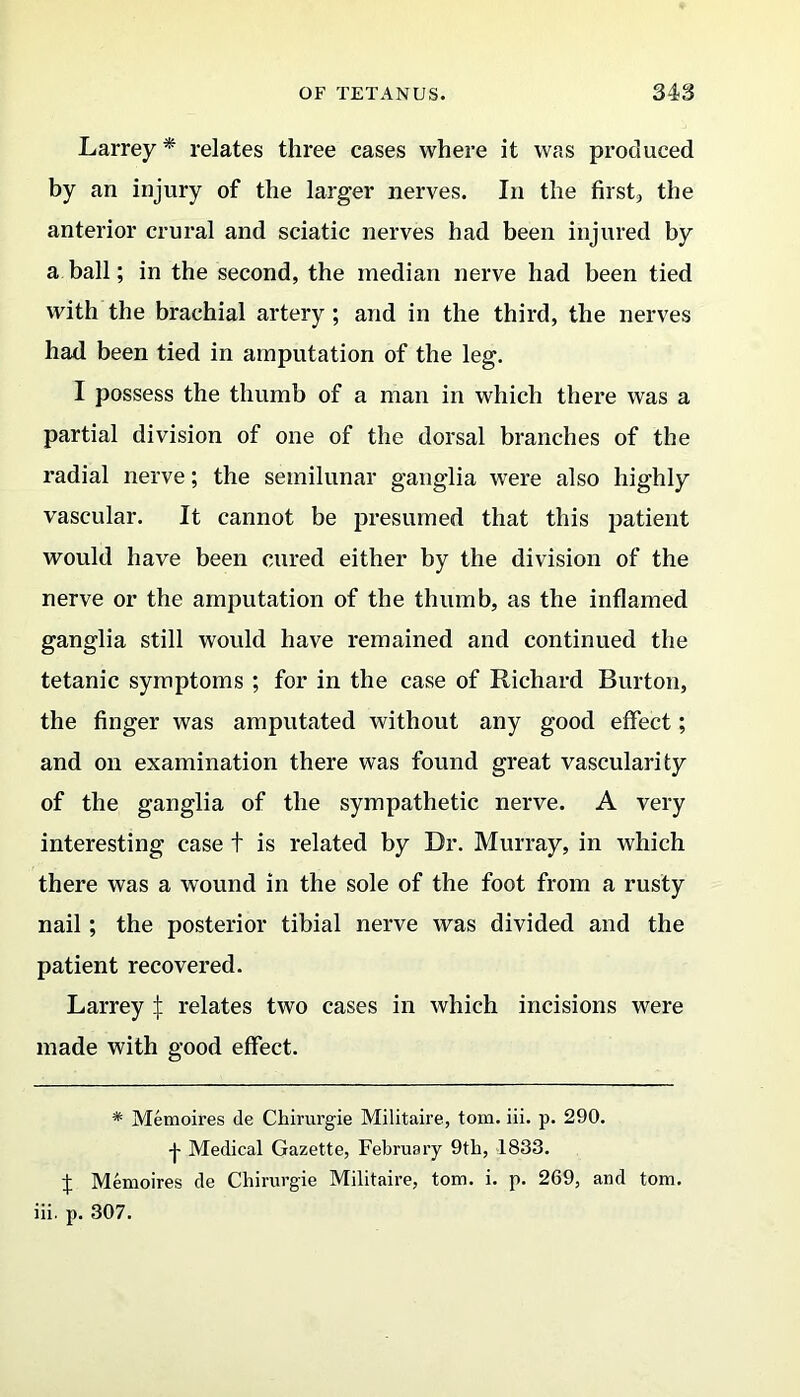 Larrey* relates three cases where it was produced by an injury of the larger nerves. In the first, the anterior crural and sciatic nerves had been injured by a ball; in the second, the median nerve had been tied with the brachial artery; and in the third, the nerves had been tied in amputation of the leg. I possess the thumb of a man in which there was a partial division of one of the dorsal branches of the radial nerve; the semilunar ganglia were also highly vascular. It cannot be presumed that this patient would have been cured either by the division of the nerve or the amputation of the thumb, as the inflamed ganglia still would have remained and continued the tetanic symptoms ; for in the case of Richard Burton, the finger was amputated without any good effect; and on examination there was found great vascularity of the ganglia of the sympathetic nerve. A very interesting case t is related by Dr. Murray, in which there was a wound in the sole of the foot from a rusty nail; the posterior tibial nerve was divided and the patient recovered. Larrey j: relates two cases in which incisions were made with good effect. * Memoires de Chirurgie Militaire, tom. iii. p. 290. -j- Medical Gazette, February 9th, 1833. % Memoires de Chirurgie Militaire, tom. i. p. 269, and tom. iii. p. 307.