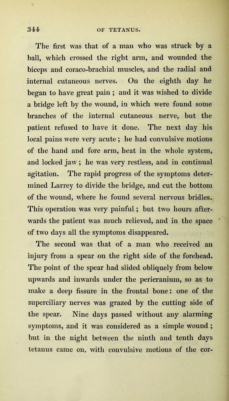 The first was that of a man who was struck by a ball, which crossed the right arm, and wounded the biceps and coraco-brachial muscles, and the radial and internal cutaneous nerves. On the eighth day he began to have great pain ; and it was wished to divide a bridge left by the wound, in which were found some branches of the internal cutaneous nerve, but the patient refused to have it done. The next day his local pains were very acute; he had convulsive motions of the hand and fore arm, heat in the whole system, and locked jaw ; he was very restless, and in continual agitation. The rapid progress of the symptoms deter- mined Larrey to divide the bridge, and cut the bottom of the wound, where he found several nervous bridles. This operation was very painful; but two hours after- wards the patient was much relieved, and in the space of two days all the symptoms disappeared. The second was that of a man who received an injury from a spear on the right side of the forehead. The point of the spear had slided obliquely from below upwards and inwards under the pericranium, so as to make a deep fissure in the frontal bone: one of the superciliary nerves was grazed by the cutting side of the spear. Nine days passed without any alarming symptoms, and it was considered as a simple wound ; but in the night between the ninth and tenth days tetanus came on, with convulsive motions of the cor-