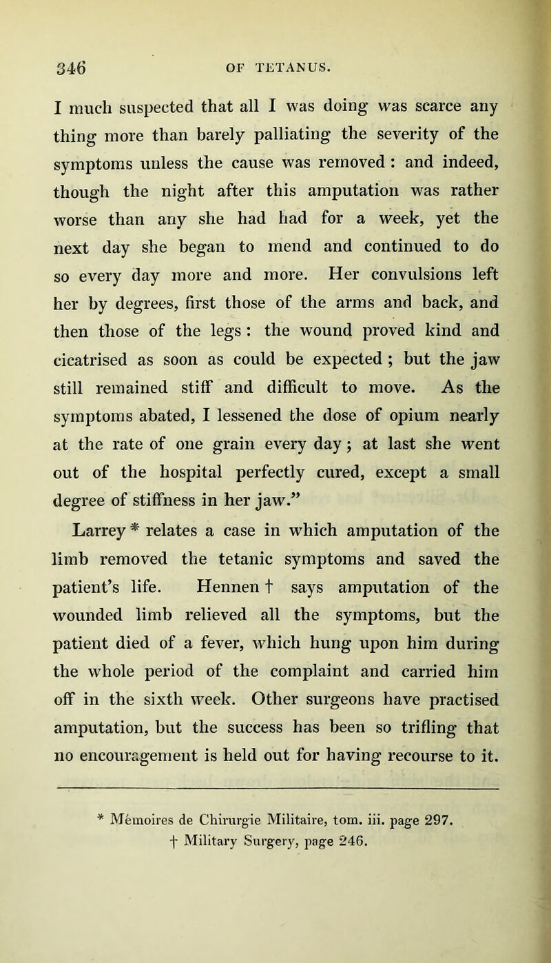 I much suspected that all I was doing was scarce any thing more than barely palliating the severity of the symptoms unless the cause was removed : and indeed, though the night after this amputation was rather worse than any she had had for a week, yet the next day she began to mend and continued to do so every day more and more. Her convulsions left her by degrees, first those of the arms and back, and then those of the legs : the wound proved kind and cicatrised as soon as could be expected ; but the jaw still remained stiff and difficult to move. As the symptoms abated, I lessened the dose of opium nearly at the rate of one grain every day j at last she went out of the hospital perfectly cured, except a small degree of stiffness in her jaw.” Larrey * relates a case in which amputation of the limb removed the tetanic symptoms and saved the patient’s life. Hennen t says amputation of the wounded limb relieved all the symptoms, but the patient died of a fever, which hung upon him during the whole period of the complaint and carried him off in the sixth week. Other surgeons have practised amputation, but the success has been so trifling that no encouragement is held out for having recourse to it. * Memoires de CJhirurgie Militaire, tom. iii. page 297. f Military Surgery, page 246.