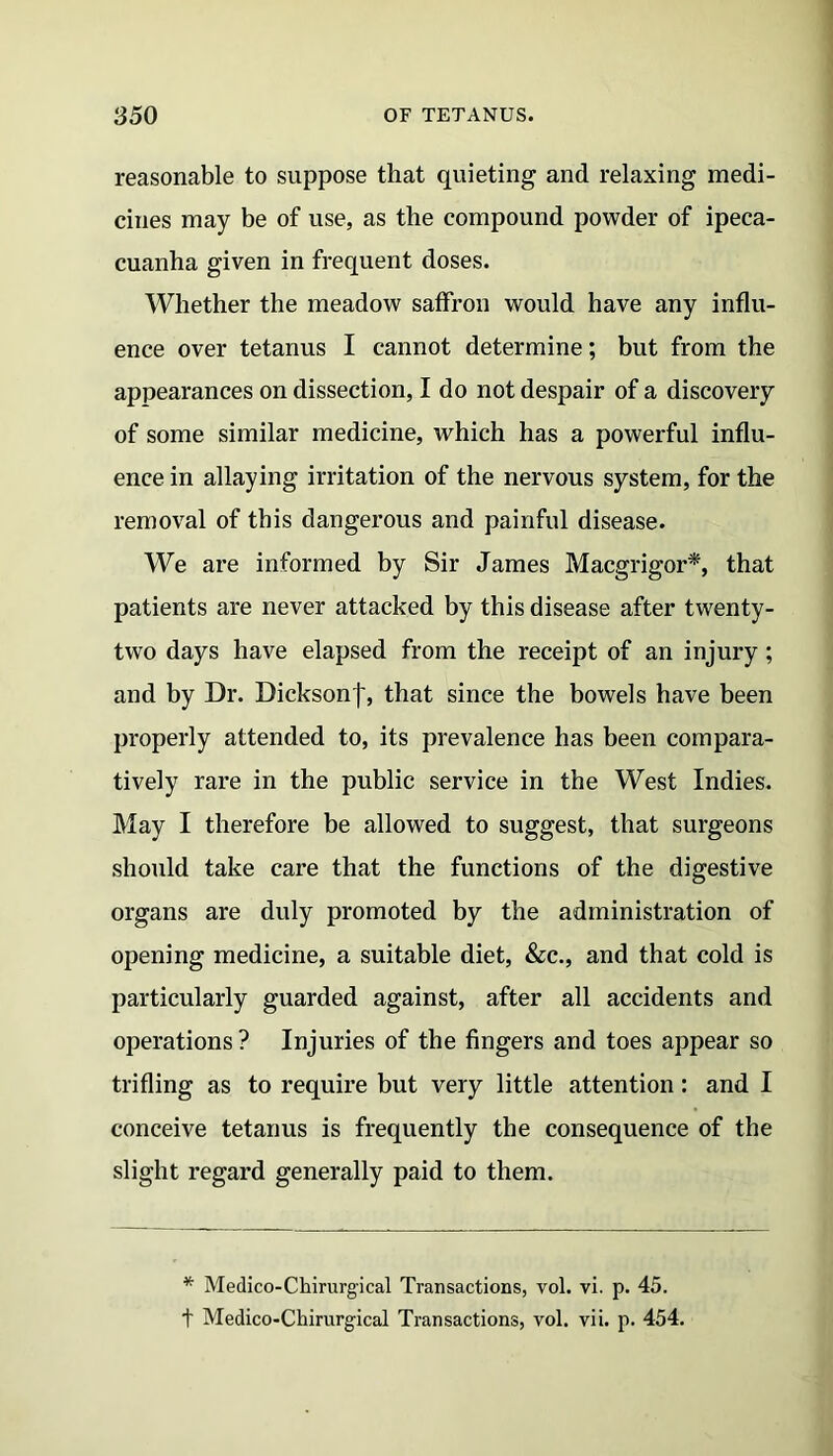 reasonable to suppose that quieting and relaxing medi- cines may be of use, as the compound powder of ipeca- cuanha given in frequent doses. Whether the meadow saffron would have any influ- ence over tetanus I cannot determine; but from the appearances on dissection, I do not despair of a discovery of some similar medicine, which has a powerful influ- ence in allaying irritation of the nervous system, for the removal of this dangerous and painful disease. We are informed by Sir James Macgrigor*, that patients are never attacked by this disease after twenty- two days have elapsed from the receipt of an injury ; and by Dr. Bicksonf, that since the bowels have been properly attended to, its prevalence has been compara- tively rare in the public service in the West Indies. May I therefore be allowed to suggest, that surgeons should take care that the functions of the digestive organs are duly promoted by the administration of opening medicine, a suitable diet, &c., and that cold is particularly guarded against, after all accidents and operations ? Injuries of the fingers and toes appear so trifling as to require but very little attention: and I conceive tetanus is frequently the consequence of the slight regard generally paid to them. * Medico-Chirurgical Transactions, vol. vi. p. 45. t Medico-Chirurgical Transactions, vol. vii. p. 454.